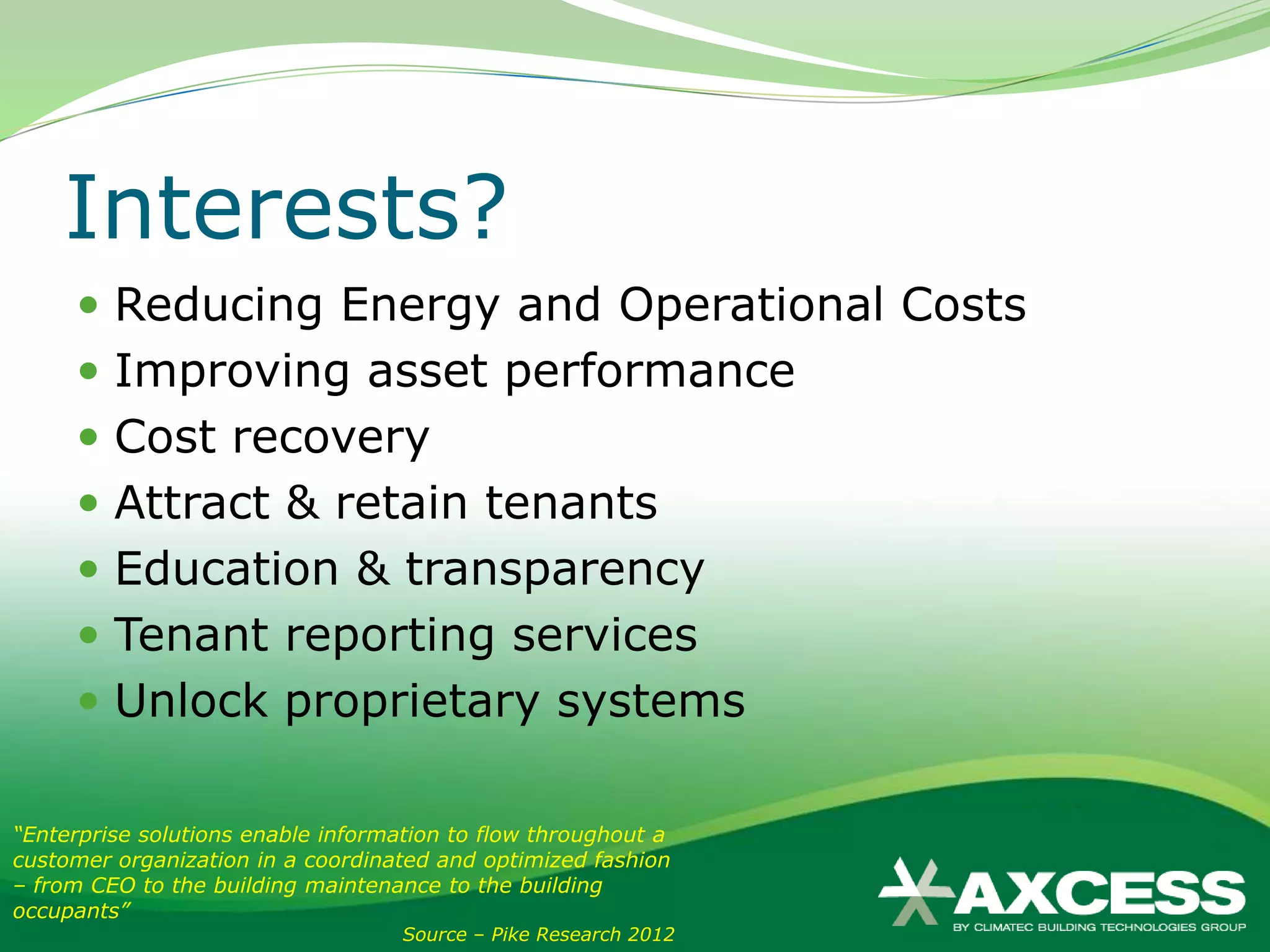 Interests?
      Reducing Energy and Operational Costs
      Improving asset performance
      Cost recovery
      Attract & retain tenants
      Education & transparency
      Tenant reporting services
      Unlock proprietary systems

“Enterprise solutions enable information to flow throughout a
customer organization in a coordinated and optimized fashion
– from CEO to the building maintenance to the building
occupants”
                                    Source – Pike Research 2012
 