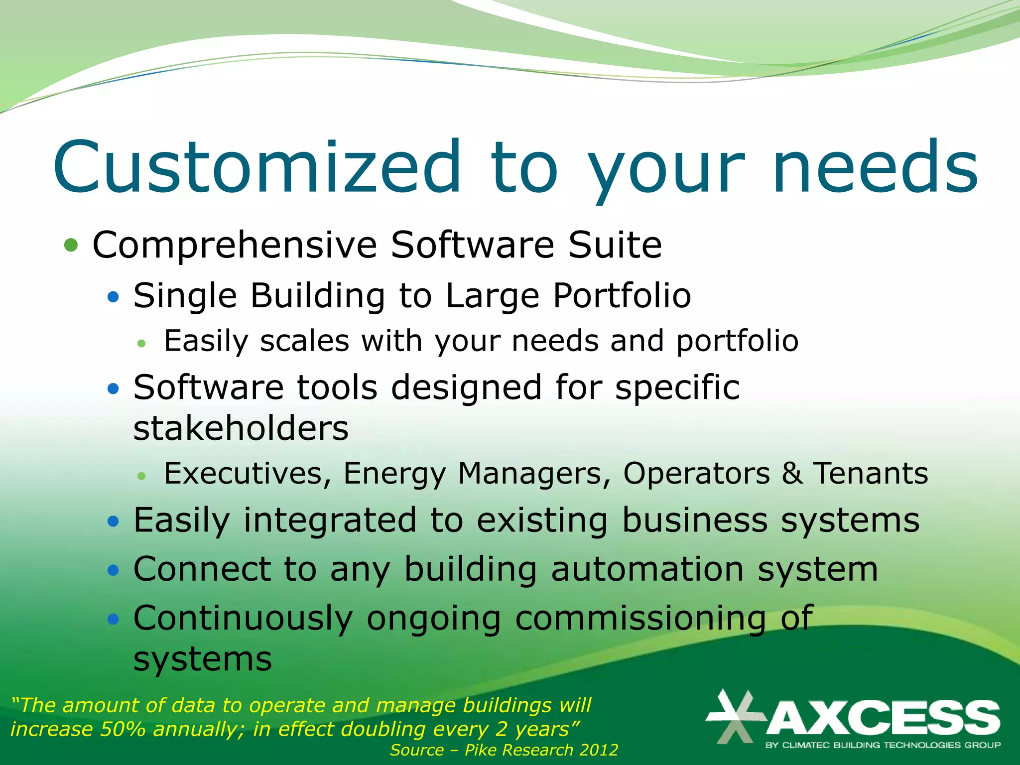 Customized to your needs
     Comprehensive Software Suite
        Single Building to Large Portfolio
               Easily scales with your needs and portfolio
          Software tools designed for specific
           stakeholders
               Executives, Energy Managers, Operators & Tenants
          Easily integrated to existing business systems
          Connect to any building automation system
          Continuously ongoing commissioning of
           systems
“The amount of data to operate and manage buildings will
increase 50% annually; in effect doubling every 2 years”
                                    Source – Pike Research 2012
 
