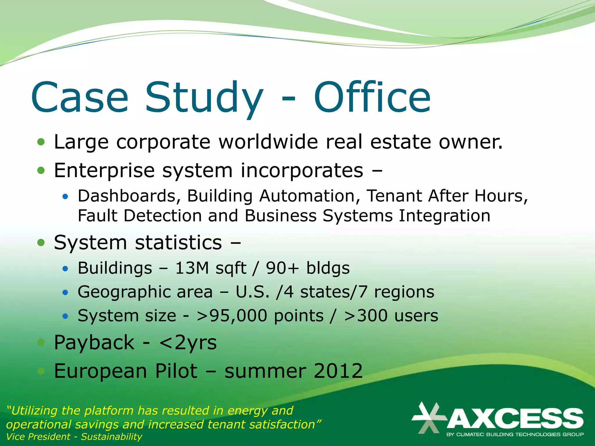Case Study - Office
       Large corporate worldwide real estate owner.
       Enterprise system incorporates –
             Dashboards, Building Automation, Tenant After Hours,
                Fault Detection and Business Systems Integration
       System statistics –
             Buildings – 13M sqft / 90+ bldgs
             Geographic area – U.S. /4 states/7 regions
             System size - >95,000 points / >300 users
       Payback - <2yrs
       European Pilot – summer 2012
“Utilizing the platform has resulted in energy and
operational savings and increased tenant satisfaction”
Vice President - Sustainability
 