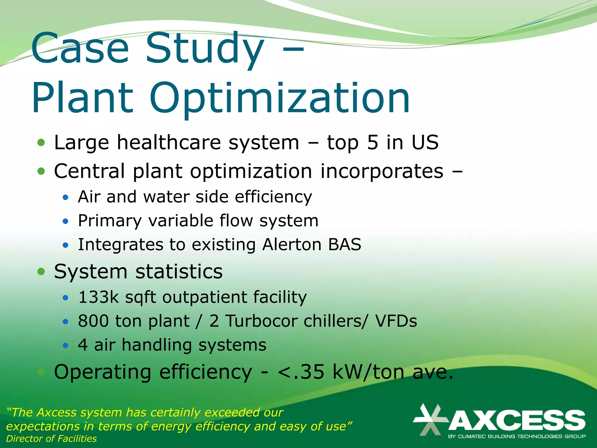 Case Study –
     Plant Optimization
        Large healthcare system – top 5 in US
        Central plant optimization incorporates –
              Air and water side efficiency
              Primary variable flow system
              Integrates to existing Alerton BAS
        System statistics
              133k sqft outpatient facility
              800 ton plant / 2 Turbocor chillers/ VFDs
              4 air handling systems
        Operating efficiency - <.35 kW/ton ave.
“The Axcess system has certainly exceeded our
expectations in terms of energy efficiency and easy of use”
Director of Facilities
 