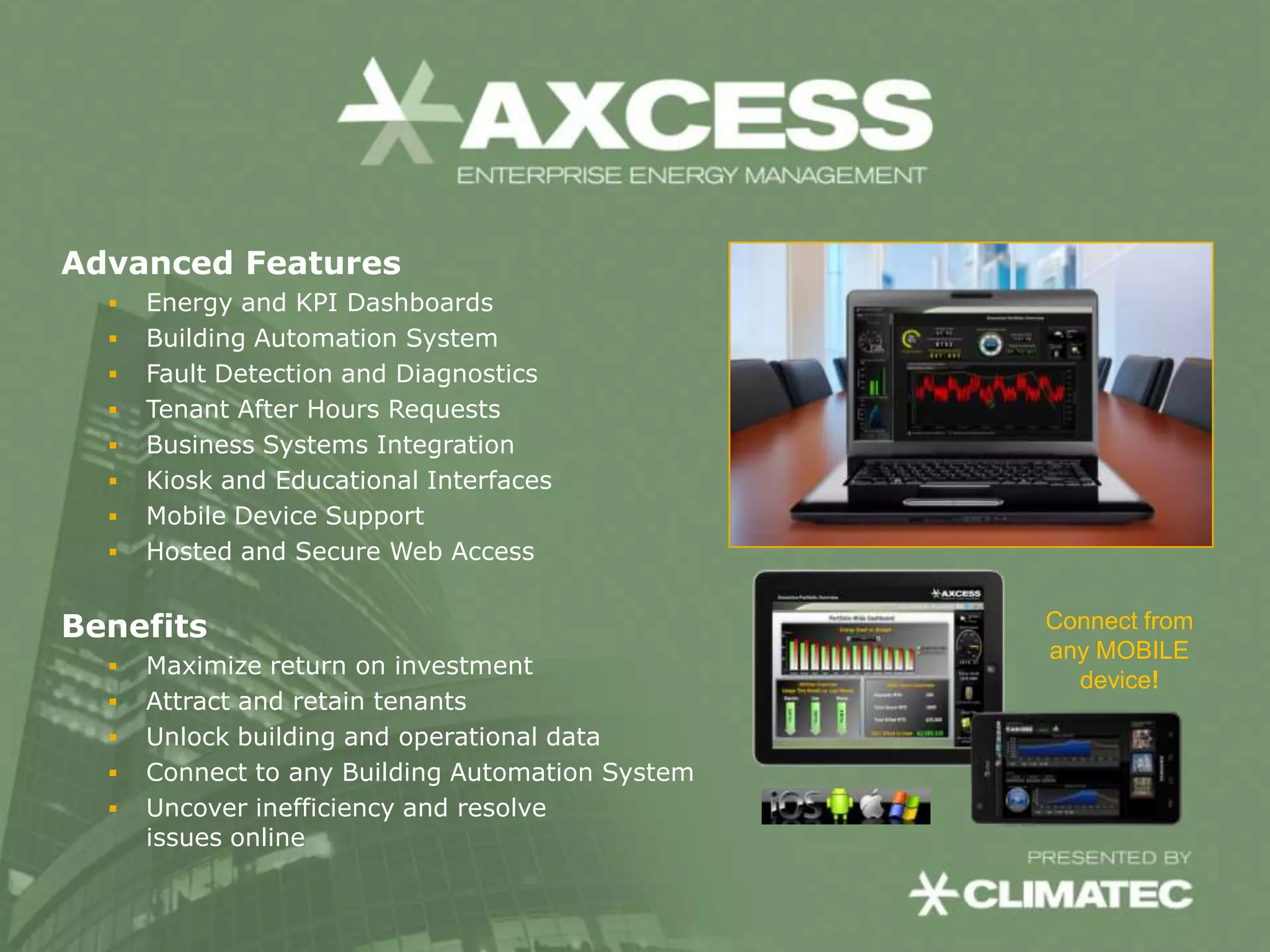 Advanced Features
     Energy and KPI Dashboards
     Building Automation System
     Fault Detection and Diagnostics
     Tenant After Hours Requests
     Business Systems Integration
     Kiosk and Educational Interfaces
     Mobile Device Support
     Hosted and Secure Web Access


Benefits                                          Connect from
                                                  any MOBILE
     Maximize return on investment
                                                    device!
     Attract and retain tenants
     Unlock building and operational data
     Connect to any Building Automation System
     Uncover inefficiency and resolve
      issues online
 