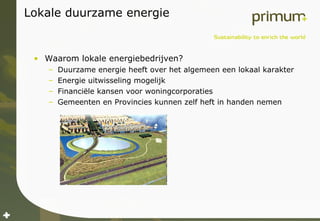 Lokale duurzame energie Waarom lokale energiebedrijven? Duurzame energie heeft over het algemeen een lokaal karakter Energie uitwisseling mogelijk Financiële kansen voor woningcorporaties Gemeenten en Provincies kunnen zelf heft in handen nemen 