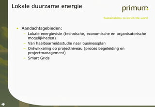 Lokale duurzame energie Aandachtsgebieden: Lokale energievisie (technische, economische en organisatorische mogelijkheden) Van haalbaarheidsstudie naar businessplan Ontwikkeling op projectniveau (proces begeleiding en projectmanagement) Smart Grids 