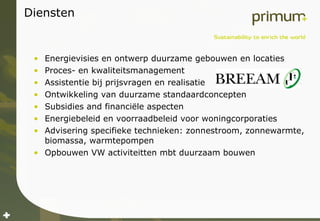Diensten Energievisies en ontwerp duurzame gebouwen en locaties Proces- en kwaliteitsmanagement Assistentie bij prijsvragen en realisatie Ontwikkeling van duurzame standaardconcepten Subsidies and financiële aspecten Energiebeleid en voorraadbeleid voor woningcorporaties Advisering specifieke technieken: zonnestroom, zonnewarmte, biomassa, warmtepompen Opbouwen VW activiteitten mbt duurzaam bouwen 