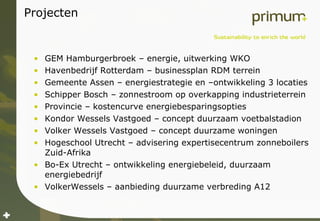 Projecten GEM Hamburgerbroek – energie, uitwerking WKO Havenbedrijf Rotterdam – businessplan RDM terrein Gemeente Assen – energiestrategie en –ontwikkeling 3 locaties Schipper Bosch – zonnestroom op overkapping industrieterrein Provincie – kostencurve energiebesparingsopties Kondor Wessels Vastgoed – concept duurzaam voetbalstadion Volker Wessels Vastgoed – concept duurzame woningen Hogeschool Utrecht – advisering expertisecentrum zonneboilers Zuid-Afrika Bo-Ex Utrecht – ontwikkeling energiebeleid, duurzaam energiebedrijf VolkerWessels – aanbieding duurzame verbreding A12 
