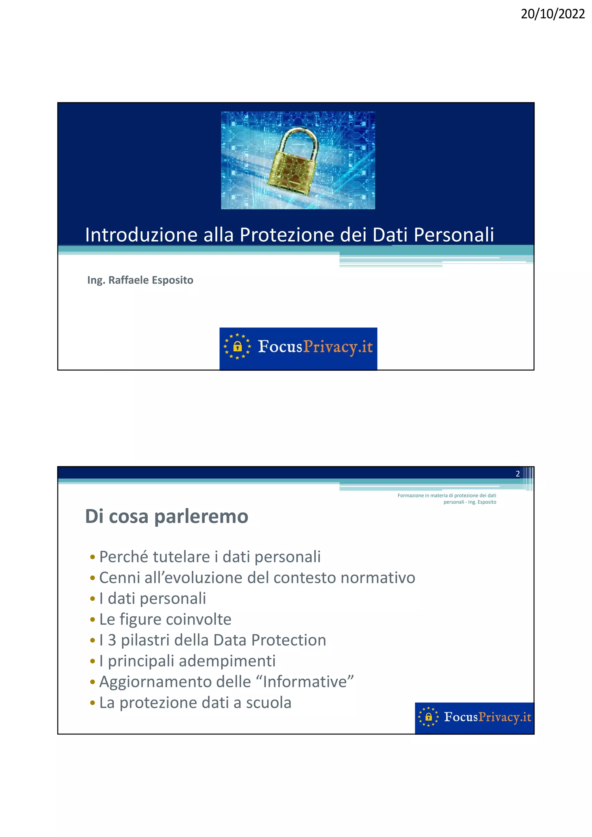 20/10/2022
Introduzione alla Protezione dei Dati Personali
Ing. Raffaele Esposito
Di cosa parleremo
• Perché tutelare i dati personali
• Cenni all’evoluzione del contesto normativo
• I dati personali
• Le figure coinvolte
• I 3 pilastri della Data Protection
• I principali adempimenti
• Aggiornamento delle “Informative”
• La protezione dati a scuola
Formazione in materia di protezione dei dati
personali - Ing. Esposito
2
 