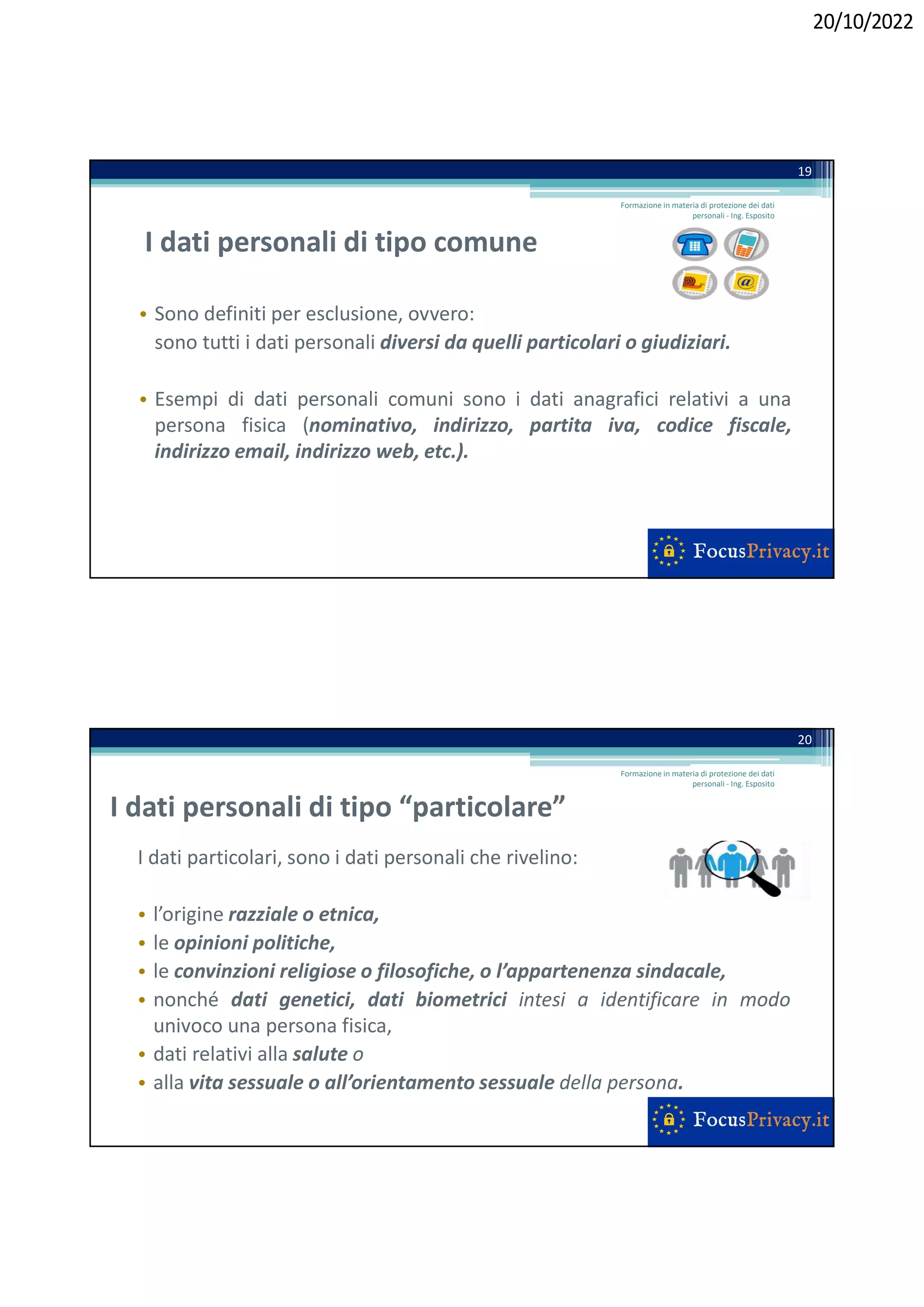 20/10/2022
I dati personali di tipo comune
• Sono definiti per esclusione, ovvero:
sono tutti i dati personali diversi da quelli particolari o giudiziari.
• Esempi di dati personali comuni sono i dati anagrafici relativi a una
persona fisica (nominativo, indirizzo, partita iva, codice fiscale,
indirizzo email, indirizzo web, etc.).
19
Formazione in materia di protezione dei dati
personali - Ing. Esposito
I dati personali di tipo “particolare”
I dati particolari, sono i dati personali che rivelino:
• l’origine razziale o etnica,
• le opinioni politiche,
• le convinzioni religiose o filosofiche, o l’appartenenza sindacale,
• nonché dati genetici, dati biometrici intesi a identificare in modo
univoco una persona fisica,
• dati relativi alla salute o
• alla vita sessuale o all’orientamento sessuale della persona.
20
Formazione in materia di protezione dei dati
personali - Ing. Esposito
 