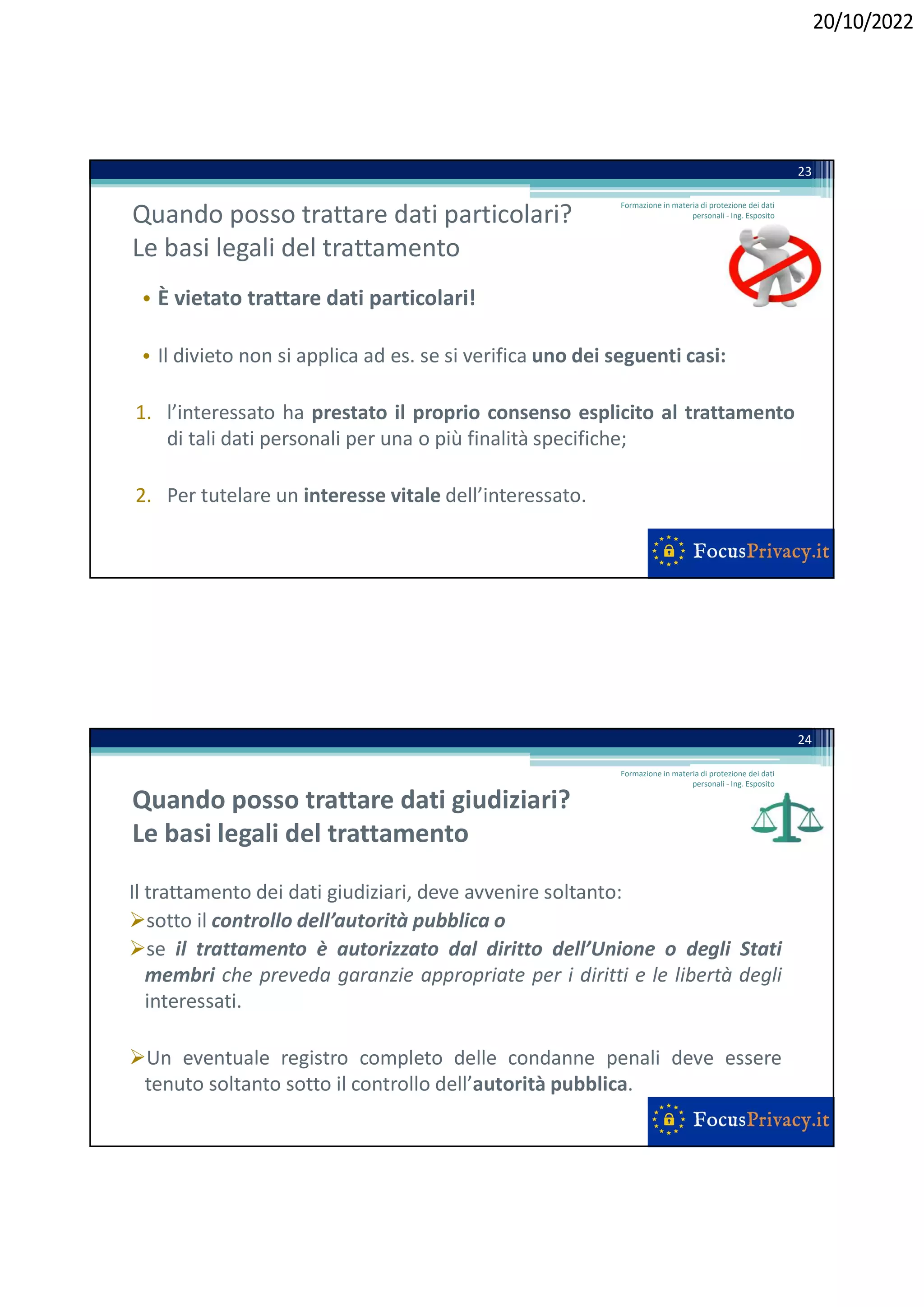 20/10/2022
Quando posso trattare dati particolari?
Le basi legali del trattamento
• È vietato trattare dati particolari!
• Il divieto non si applica ad es. se si verifica uno dei seguenti casi:
1. l’interessato ha prestato il proprio consenso esplicito al trattamento
di tali dati personali per una o più finalità specifiche;
2. Per tutelare un interesse vitale dell’interessato.
23
Formazione in materia di protezione dei dati
personali - Ing. Esposito
Quando posso trattare dati giudiziari?
Le basi legali del trattamento
Il trattamento dei dati giudiziari, deve avvenire soltanto:
sotto il controllo dell’autorità pubblica o
se il trattamento è autorizzato dal diritto dell’Unione o degli Stati
membri che preveda garanzie appropriate per i diritti e le libertà degli
interessati.
Un eventuale registro completo delle condanne penali deve essere
tenuto soltanto sotto il controllo dell’autorità pubblica.
24
Formazione in materia di protezione dei dati
personali - Ing. Esposito
 