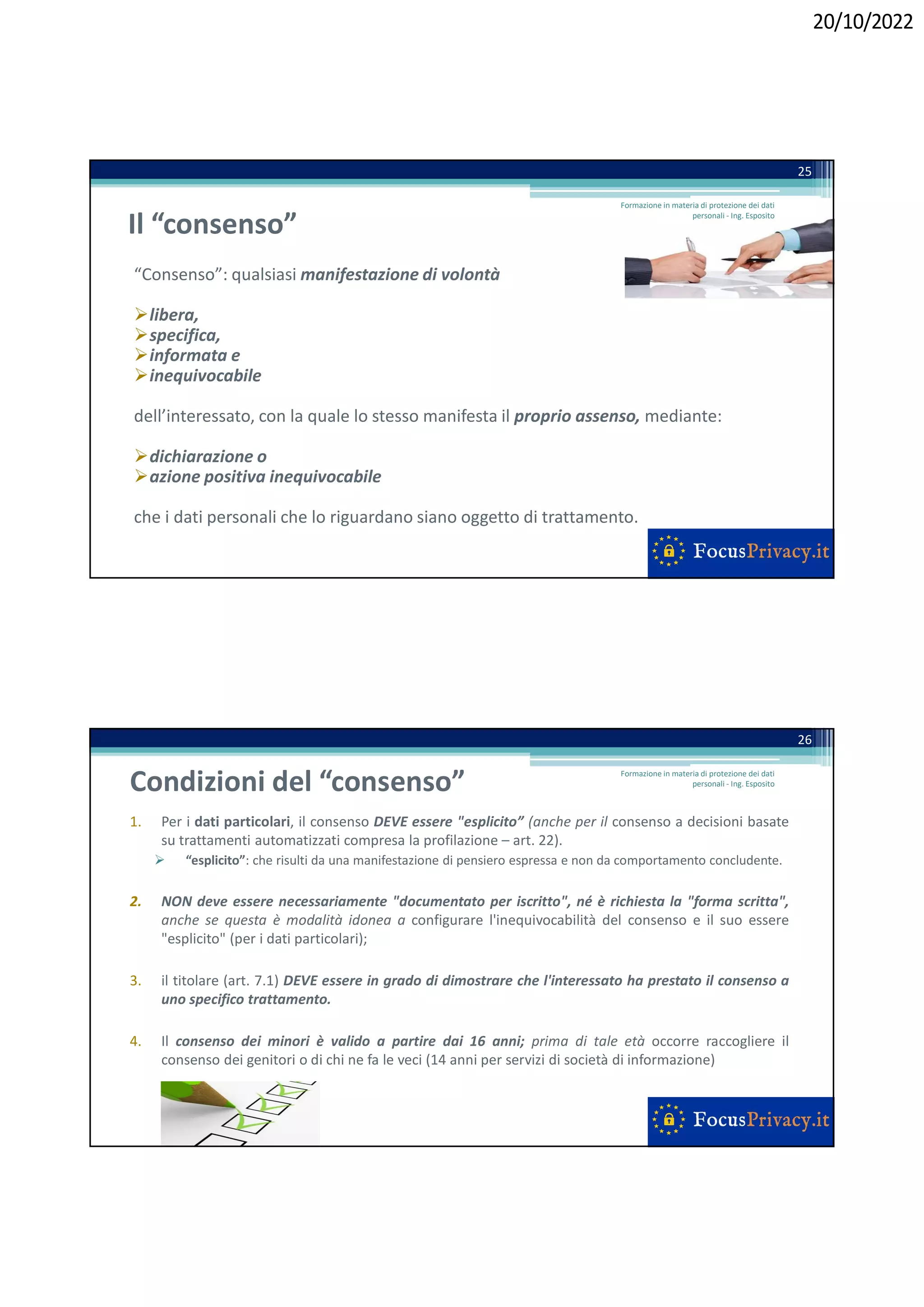 20/10/2022
Il “consenso”
“Consenso”: qualsiasi manifestazione di volontà
libera,
specifica,
informata e
inequivocabile
dell’interessato, con la quale lo stesso manifesta il proprio assenso, mediante:
dichiarazione o
azione positiva inequivocabile
che i dati personali che lo riguardano siano oggetto di trattamento.
25
Formazione in materia di protezione dei dati
personali - Ing. Esposito
Condizioni del “consenso”
1. Per i dati particolari, il consenso DEVE essere "esplicito” (anche per il consenso a decisioni basate
su trattamenti automatizzati compresa la profilazione – art. 22).
 “esplicito”: che risulti da una manifestazione di pensiero espressa e non da comportamento concludente.
2. NON deve essere necessariamente "documentato per iscritto", né è richiesta la "forma scritta",
anche se questa è modalità idonea a configurare l'inequivocabilità del consenso e il suo essere
"esplicito" (per i dati particolari);
3. il titolare (art. 7.1) DEVE essere in grado di dimostrare che l'interessato ha prestato il consenso a
uno specifico trattamento.
4. Il consenso dei minori è valido a partire dai 16 anni; prima di tale età occorre raccogliere il
consenso dei genitori o di chi ne fa le veci (14 anni per servizi di società di informazione)
26
Formazione in materia di protezione dei dati
personali - Ing. Esposito
 