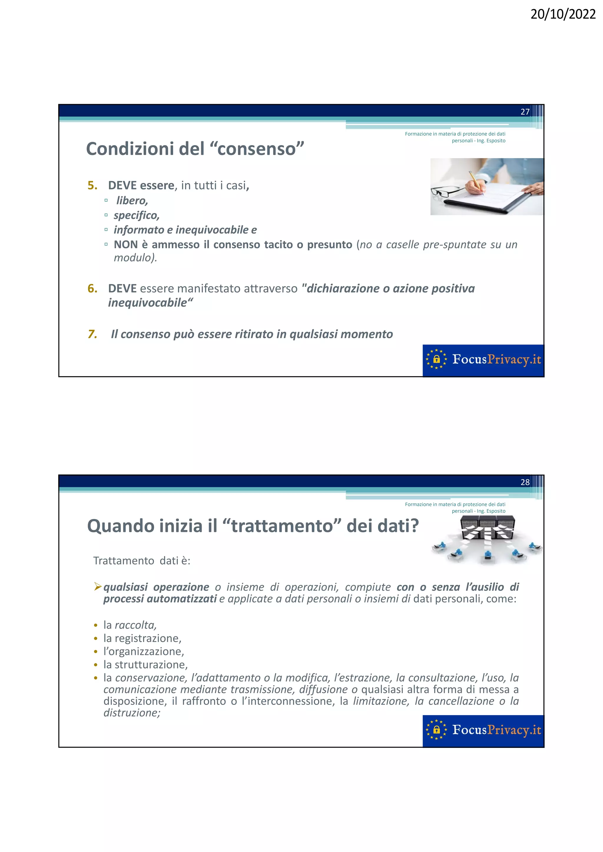20/10/2022
Condizioni del “consenso”
5. DEVE essere, in tutti i casi,
▫ libero,
▫ specifico,
▫ informato e inequivocabile e
▫ NON è ammesso il consenso tacito o presunto (no a caselle pre-spuntate su un
modulo).
6. DEVE essere manifestato attraverso "dichiarazione o azione positiva
inequivocabile“
7. Il consenso può essere ritirato in qualsiasi momento
27
Formazione in materia di protezione dei dati
personali - Ing. Esposito
Quando inizia il “trattamento” dei dati?
Trattamento dati è:
qualsiasi operazione o insieme di operazioni, compiute con o senza l’ausilio di
processi automatizzati e applicate a dati personali o insiemi di dati personali, come:
• la raccolta,
• la registrazione,
• l’organizzazione,
• la strutturazione,
• la conservazione, l’adattamento o la modifica, l’estrazione, la consultazione, l’uso, la
comunicazione mediante trasmissione, diffusione o qualsiasi altra forma di messa a
disposizione, il raffronto o l’interconnessione, la limitazione, la cancellazione o la
distruzione;
28
Formazione in materia di protezione dei dati
personali - Ing. Esposito
 