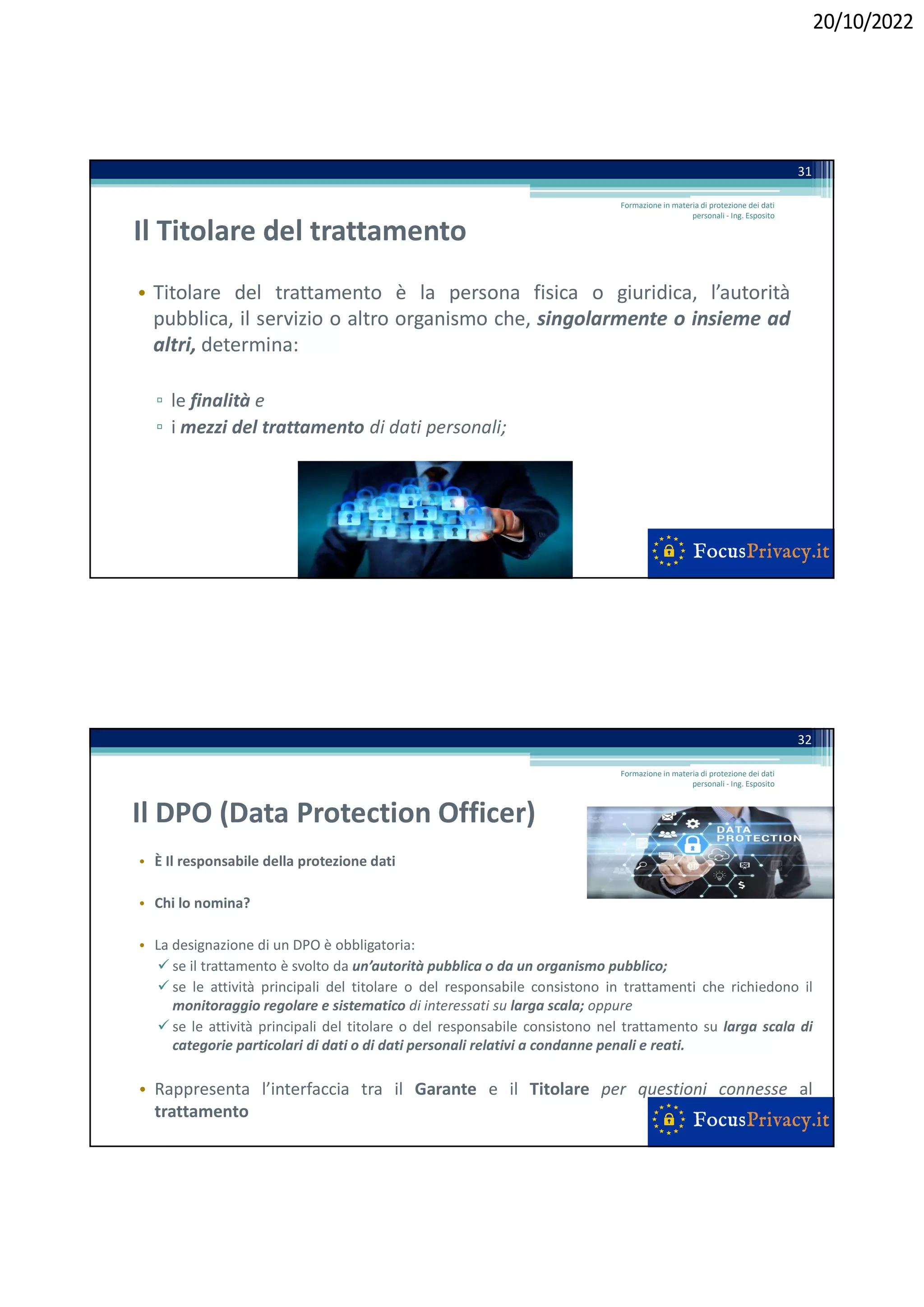 20/10/2022
Il Titolare del trattamento
• Titolare del trattamento è la persona fisica o giuridica, l’autorità
pubblica, il servizio o altro organismo che, singolarmente o insieme ad
altri, determina:
▫ le finalità e
▫ i mezzi del trattamento di dati personali;
31
Formazione in materia di protezione dei dati
personali - Ing. Esposito
Il DPO (Data Protection Officer)
• È Il responsabile della protezione dati
• Chi lo nomina?
• La designazione di un DPO è obbligatoria:
 se il trattamento è svolto da un’autorità pubblica o da un organismo pubblico;
 se le attività principali del titolare o del responsabile consistono in trattamenti che richiedono il
monitoraggio regolare e sistematico di interessati su larga scala; oppure
 se le attività principali del titolare o del responsabile consistono nel trattamento su larga scala di
categorie particolari di dati o di dati personali relativi a condanne penali e reati.
• Rappresenta l’interfaccia tra il Garante e il Titolare per questioni connesse al
trattamento
32
Formazione in materia di protezione dei dati
personali - Ing. Esposito
 