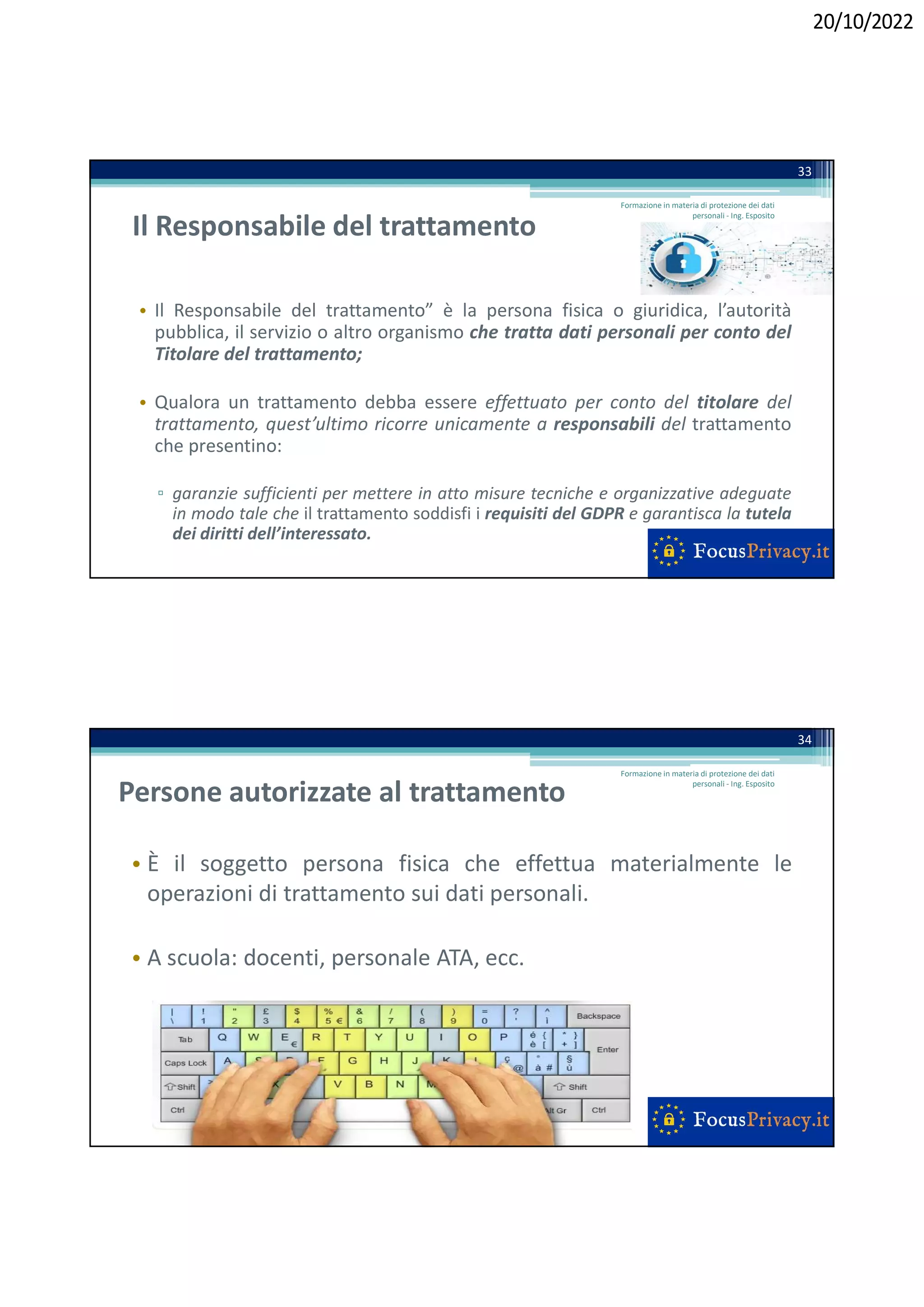 20/10/2022
Il Responsabile del trattamento
• Il Responsabile del trattamento” è la persona fisica o giuridica, l’autorità
pubblica, il servizio o altro organismo che tratta dati personali per conto del
Titolare del trattamento;
• Qualora un trattamento debba essere effettuato per conto del titolare del
trattamento, quest’ultimo ricorre unicamente a responsabili del trattamento
che presentino:
▫ garanzie sufficienti per mettere in atto misure tecniche e organizzative adeguate
in modo tale che il trattamento soddisfi i requisiti del GDPR e garantisca la tutela
dei diritti dell’interessato.
33
Formazione in materia di protezione dei dati
personali - Ing. Esposito
Persone autorizzate al trattamento
• È il soggetto persona fisica che effettua materialmente le
operazioni di trattamento sui dati personali.
• A scuola: docenti, personale ATA, ecc.
34
Formazione in materia di protezione dei dati
personali - Ing. Esposito
 