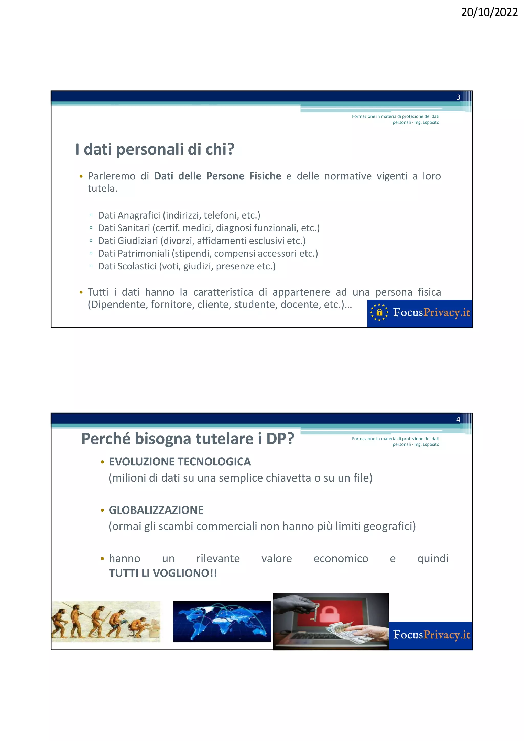20/10/2022
I dati personali di chi?
• Parleremo di Dati delle Persone Fisiche e delle normative vigenti a loro
tutela.
▫ Dati Anagrafici (indirizzi, telefoni, etc.)
▫ Dati Sanitari (certif. medici, diagnosi funzionali, etc.)
▫ Dati Giudiziari (divorzi, affidamenti esclusivi etc.)
▫ Dati Patrimoniali (stipendi, compensi accessori etc.)
▫ Dati Scolastici (voti, giudizi, presenze etc.)
• Tutti i dati hanno la caratteristica di appartenere ad una persona fisica
(Dipendente, fornitore, cliente, studente, docente, etc.)…
3
Formazione in materia di protezione dei dati
personali - Ing. Esposito
Perché bisogna tutelare i DP?
• EVOLUZIONE TECNOLOGICA
(milioni di dati su una semplice chiavetta o su un file)
• GLOBALIZZAZIONE
(ormai gli scambi commerciali non hanno più limiti geografici)
• hanno un rilevante valore economico e quindi
TUTTI LI VOGLIONO!!
4
Formazione in materia di protezione dei dati
personali - Ing. Esposito
 