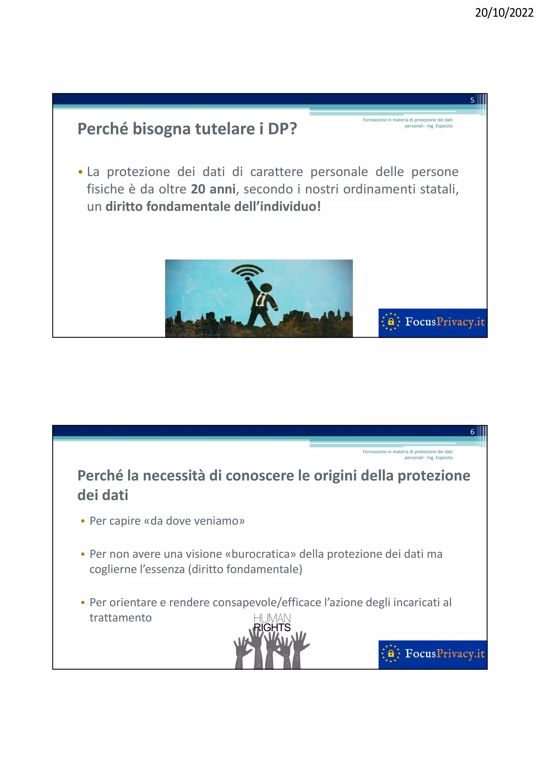 20/10/2022
Perché bisogna tutelare i DP?
• La protezione dei dati di carattere personale delle persone
fisiche è da oltre 20 anni, secondo i nostri ordinamenti statali,
un diritto fondamentale dell’individuo!
5
Formazione in materia di protezione dei dati
personali - Ing. Esposito
Perché la necessità di conoscere le origini della protezione
dei dati
• Per capire «da dove veniamo»
• Per non avere una visione «burocratica» della protezione dei dati ma
coglierne l’essenza (diritto fondamentale)
• Per orientare e rendere consapevole/efficace l’azione degli incaricati al
trattamento
Formazione in materia di protezione dei dati
personali - Ing. Esposito
6
 