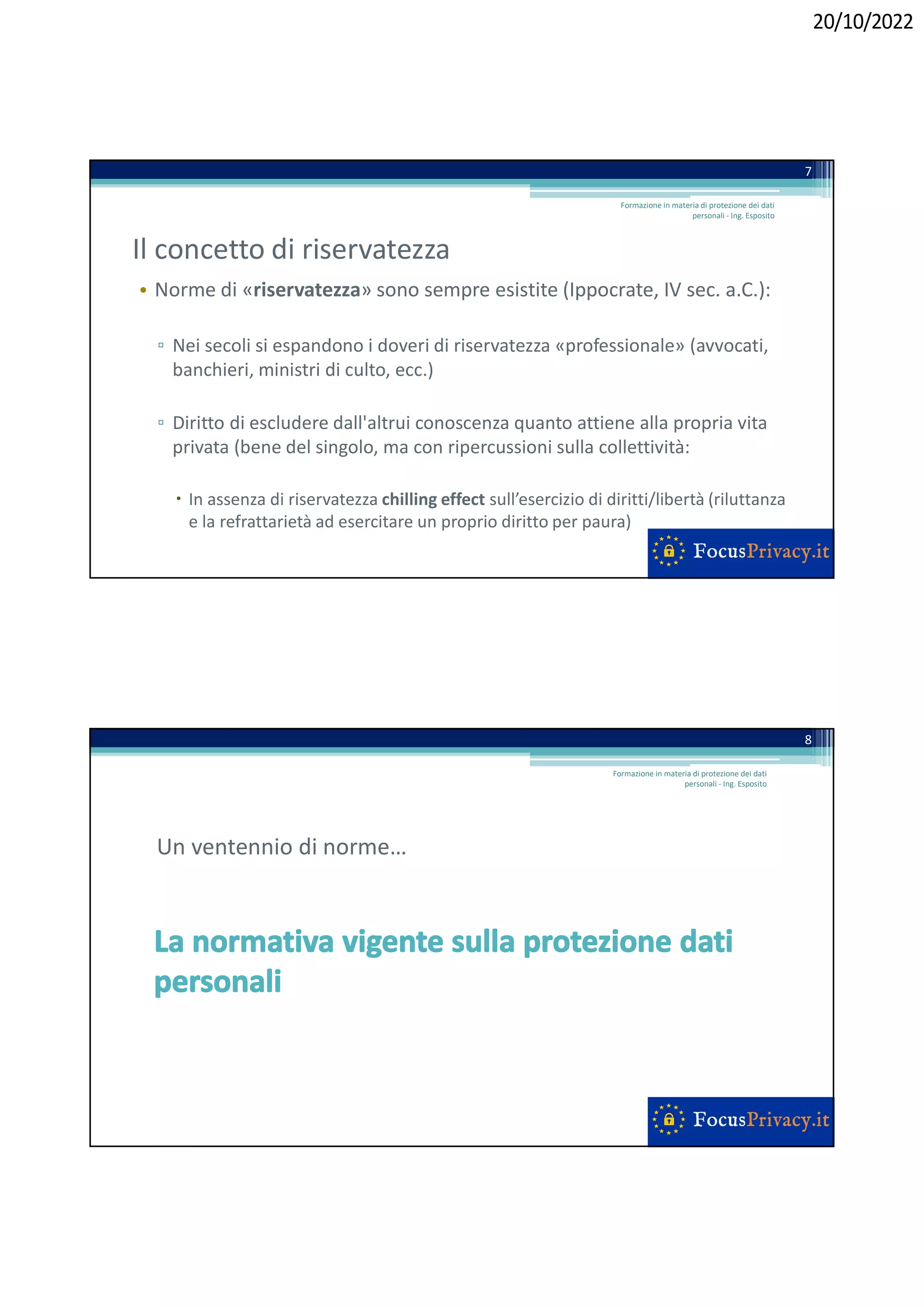 20/10/2022
Il concetto di riservatezza
• Norme di «riservatezza» sono sempre esistite (Ippocrate, IV sec. a.C.):
▫ Nei secoli si espandono i doveri di riservatezza «professionale» (avvocati,
banchieri, ministri di culto, ecc.)
▫ Diritto di escludere dall'altrui conoscenza quanto attiene alla propria vita
privata (bene del singolo, ma con ripercussioni sulla collettività:
 In assenza di riservatezza chilling effect sull’esercizio di diritti/libertà (riluttanza
e la refrattarietà ad esercitare un proprio diritto per paura)
Formazione in materia di protezione dei dati
personali - Ing. Esposito
7
Un ventennio di norme…
8
Formazione in materia di protezione dei dati
personali - Ing. Esposito
 