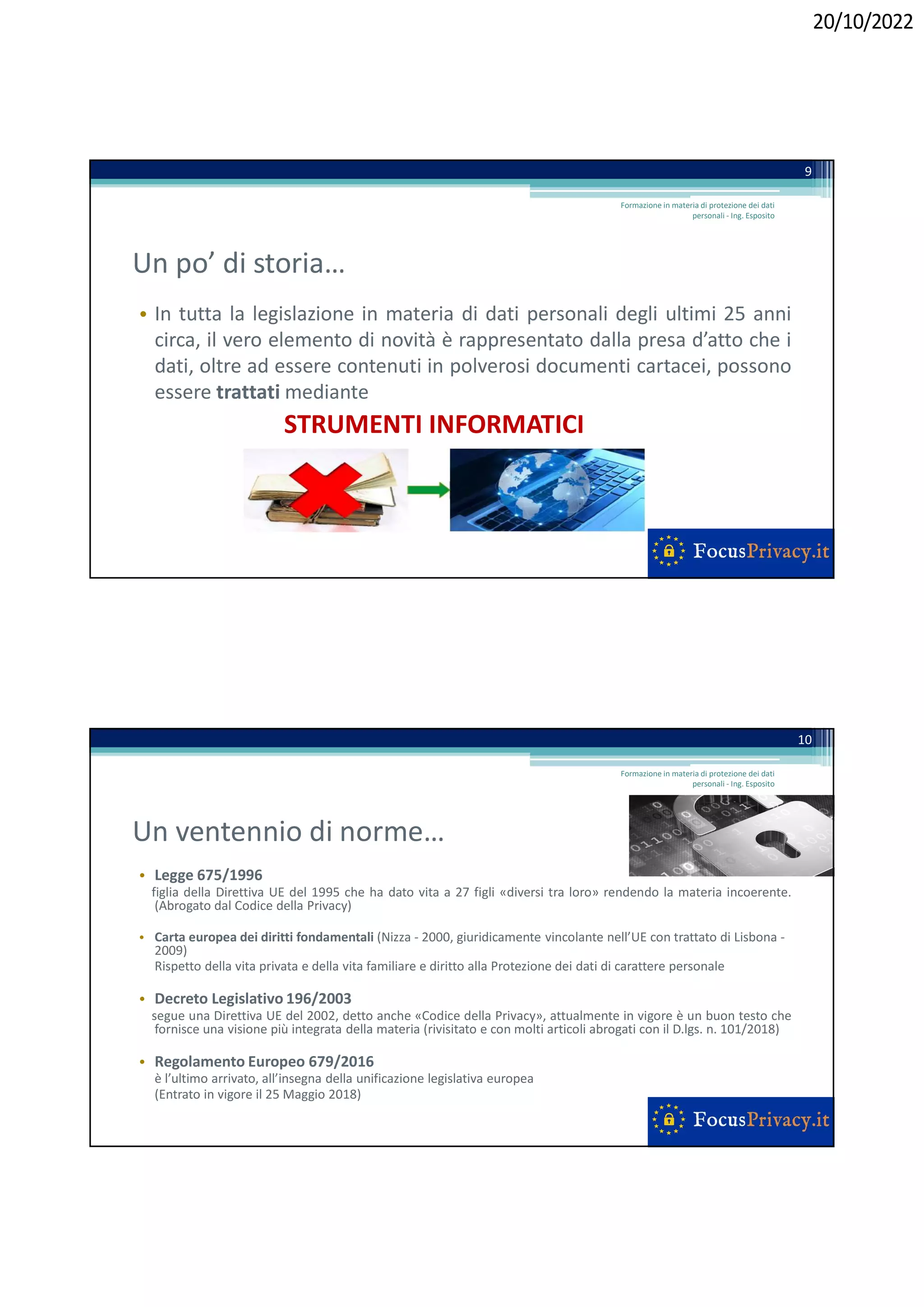 20/10/2022
Un po’ di storia…
• In tutta la legislazione in materia di dati personali degli ultimi 25 anni
circa, il vero elemento di novità è rappresentato dalla presa d’atto che i
dati, oltre ad essere contenuti in polverosi documenti cartacei, possono
essere trattati mediante
STRUMENTI INFORMATICI
9
Formazione in materia di protezione dei dati
personali - Ing. Esposito
Un ventennio di norme…
• Legge 675/1996
figlia della Direttiva UE del 1995 che ha dato vita a 27 figli «diversi tra loro» rendendo la materia incoerente.
(Abrogato dal Codice della Privacy)
• Carta europea dei diritti fondamentali (Nizza - 2000, giuridicamente vincolante nell’UE con trattato di Lisbona -
2009)
Rispetto della vita privata e della vita familiare e diritto alla Protezione dei dati di carattere personale
• Decreto Legislativo 196/2003
segue una Direttiva UE del 2002, detto anche «Codice della Privacy», attualmente in vigore è un buon testo che
fornisce una visione più integrata della materia (rivisitato e con molti articoli abrogati con il D.lgs. n. 101/2018)
• Regolamento Europeo 679/2016
è l’ultimo arrivato, all’insegna della unificazione legislativa europea
(Entrato in vigore il 25 Maggio 2018)
10
Formazione in materia di protezione dei dati
personali - Ing. Esposito
 