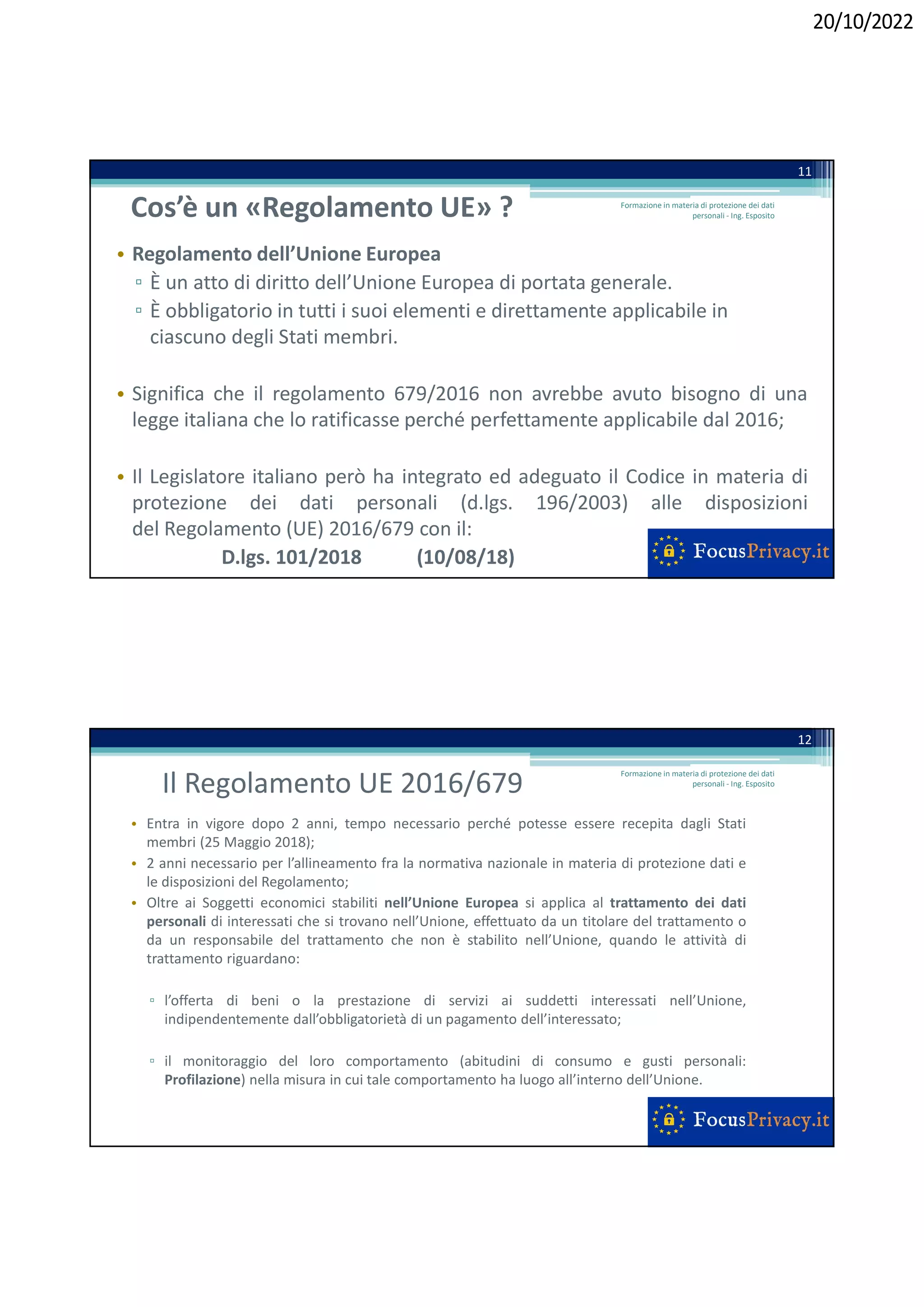 20/10/2022
Cos’è un «Regolamento UE» ?
• Regolamento dell’Unione Europea
▫ È un atto di diritto dell’Unione Europea di portata generale.
▫ È obbligatorio in tutti i suoi elementi e direttamente applicabile in
ciascuno degli Stati membri.
• Significa che il regolamento 679/2016 non avrebbe avuto bisogno di una
legge italiana che lo ratificasse perché perfettamente applicabile dal 2016;
• Il Legislatore italiano però ha integrato ed adeguato il Codice in materia di
protezione dei dati personali (d.lgs. 196/2003) alle disposizioni
del Regolamento (UE) 2016/679 con il:
D.lgs. 101/2018 (10/08/18)
11
Formazione in materia di protezione dei dati
personali - Ing. Esposito
Il Regolamento UE 2016/679
• Entra in vigore dopo 2 anni, tempo necessario perché potesse essere recepita dagli Stati
membri (25 Maggio 2018);
• 2 anni necessario per l’allineamento fra la normativa nazionale in materia di protezione dati e
le disposizioni del Regolamento;
• Oltre ai Soggetti economici stabiliti nell’Unione Europea si applica al trattamento dei dati
personali di interessati che si trovano nell’Unione, effettuato da un titolare del trattamento o
da un responsabile del trattamento che non è stabilito nell’Unione, quando le attività di
trattamento riguardano:
▫ l’offerta di beni o la prestazione di servizi ai suddetti interessati nell’Unione,
indipendentemente dall’obbligatorietà di un pagamento dell’interessato;
▫ il monitoraggio del loro comportamento (abitudini di consumo e gusti personali:
Profilazione) nella misura in cui tale comportamento ha luogo all’interno dell’Unione.
12
Formazione in materia di protezione dei dati
personali - Ing. Esposito
 