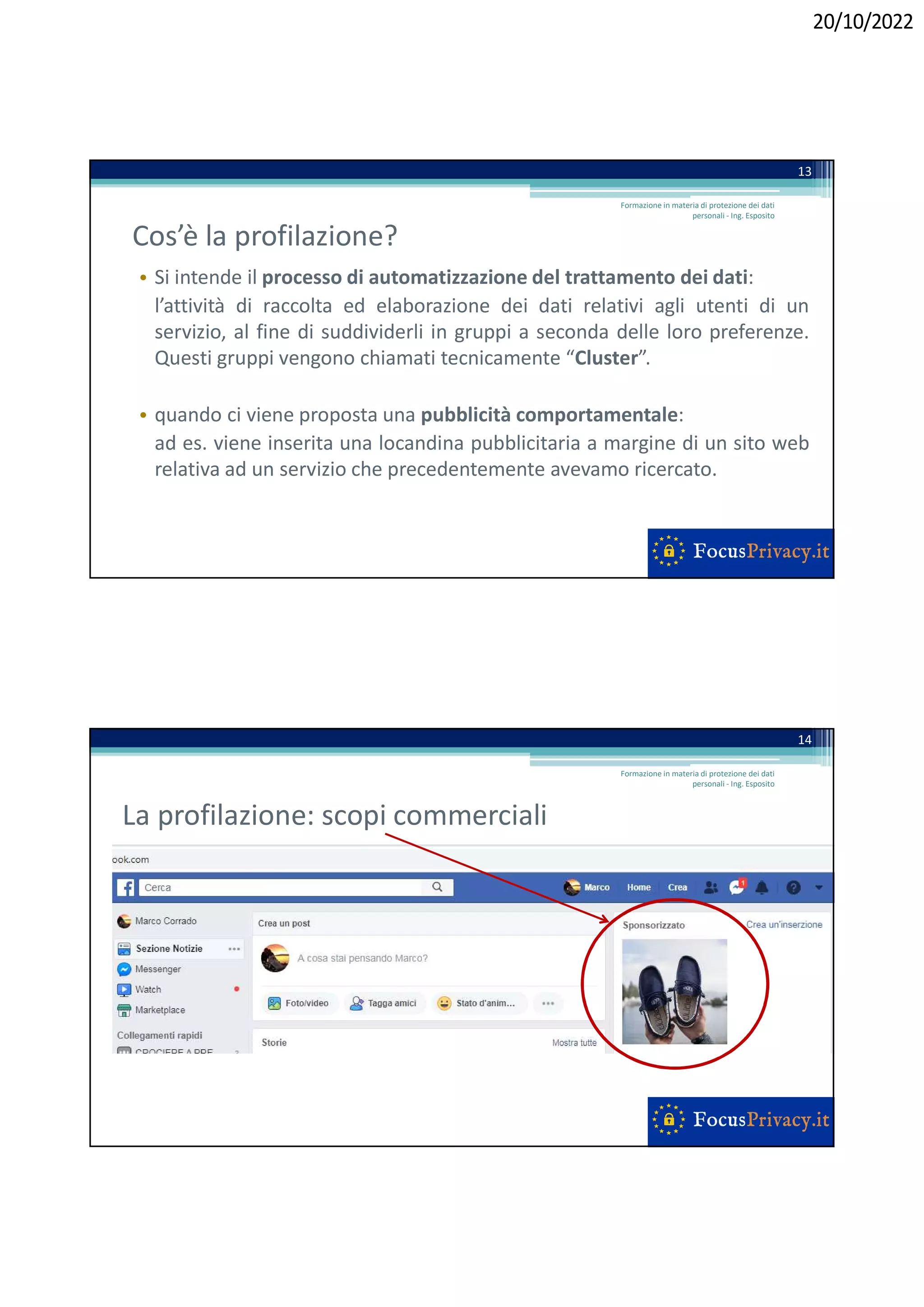 20/10/2022
Cos’è la profilazione?
• Si intende il processo di automatizzazione del trattamento dei dati:
l’attività di raccolta ed elaborazione dei dati relativi agli utenti di un
servizio, al fine di suddividerli in gruppi a seconda delle loro preferenze.
Questi gruppi vengono chiamati tecnicamente “Cluster”.
• quando ci viene proposta una pubblicità comportamentale:
ad es. viene inserita una locandina pubblicitaria a margine di un sito web
relativa ad un servizio che precedentemente avevamo ricercato.
Formazione in materia di protezione dei dati
personali - Ing. Esposito
13
La profilazione: scopi commerciali
Formazione in materia di protezione dei dati
personali - Ing. Esposito
14
 