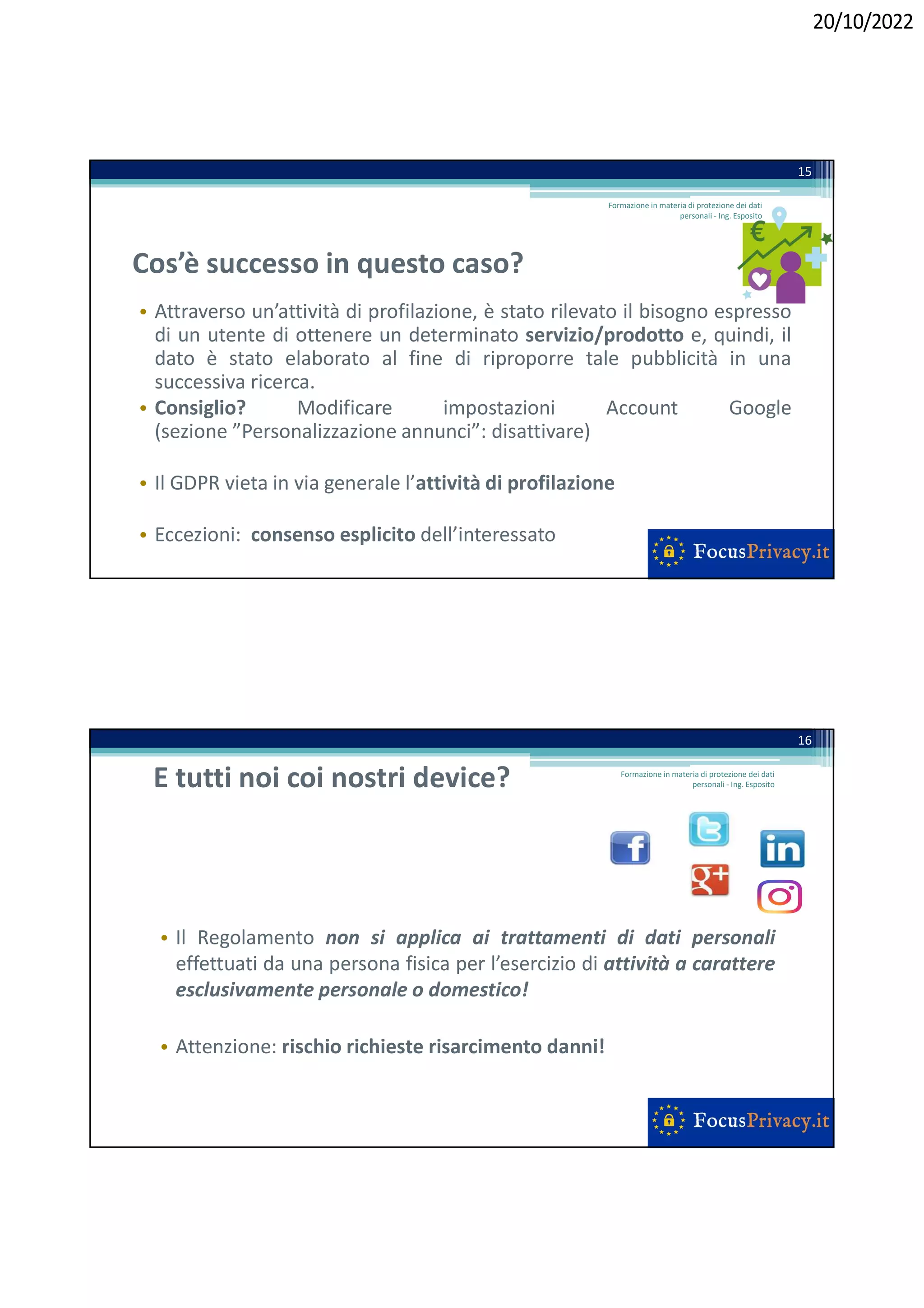 20/10/2022
Cos’è successo in questo caso?
• Attraverso un’attività di profilazione, è stato rilevato il bisogno espresso
di un utente di ottenere un determinato servizio/prodotto e, quindi, il
dato è stato elaborato al fine di riproporre tale pubblicità in una
successiva ricerca.
• Consiglio? Modificare impostazioni Account Google
(sezione ”Personalizzazione annunci”: disattivare)
• Il GDPR vieta in via generale l’attività di profilazione
• Eccezioni: consenso esplicito dell’interessato
Formazione in materia di protezione dei dati
personali - Ing. Esposito
15
E tutti noi coi nostri device?
• Il Regolamento non si applica ai trattamenti di dati personali
effettuati da una persona fisica per l’esercizio di attività a carattere
esclusivamente personale o domestico!
• Attenzione: rischio richieste risarcimento danni!
16
Formazione in materia di protezione dei dati
personali - Ing. Esposito
 