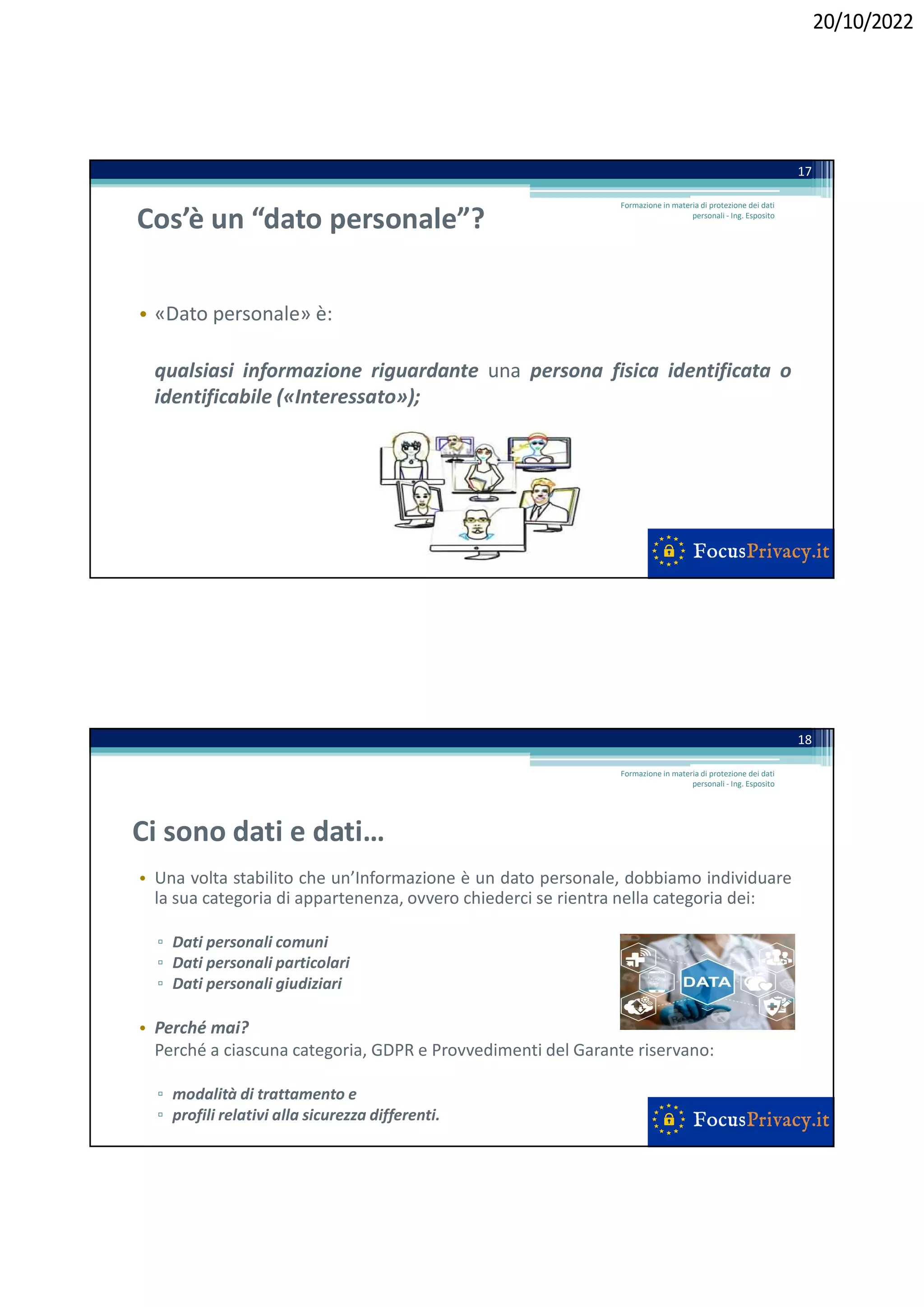 20/10/2022
Cos’è un “dato personale”?
• «Dato personale» è:
qualsiasi informazione riguardante una persona fisica identificata o
identificabile («Interessato»);
17
Formazione in materia di protezione dei dati
personali - Ing. Esposito
Ci sono dati e dati…
• Una volta stabilito che un’Informazione è un dato personale, dobbiamo individuare
la sua categoria di appartenenza, ovvero chiederci se rientra nella categoria dei:
▫ Dati personali comuni
▫ Dati personali particolari
▫ Dati personali giudiziari
• Perché mai?
Perché a ciascuna categoria, GDPR e Provvedimenti del Garante riservano:
▫ modalità di trattamento e
▫ profili relativi alla sicurezza differenti.
18
Formazione in materia di protezione dei dati
personali - Ing. Esposito
 