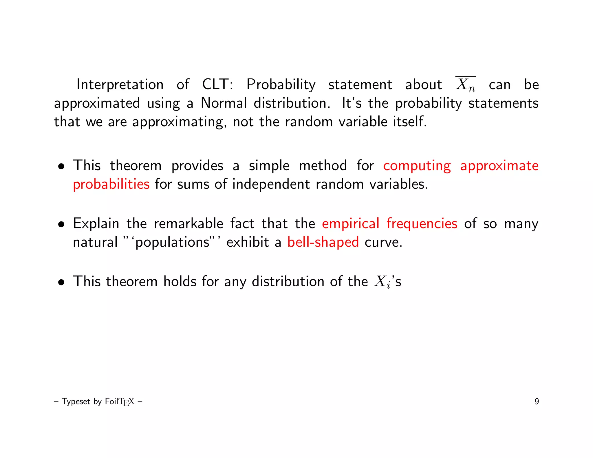 Interpretation of CLT: Probability statement about Xn can be
approximated using a Normal distribution. It’s the probability statements
that we are approximating, not the random variable itself.

• This theorem provides a simple method for computing approximate
  probabilities for sums of independent random variables.

• Explain the remarkable fact that the empirical frequencies of so many
  natural ”‘populations”’ exhibit a bell-shaped curve.

• This theorem holds for any distribution of the Xi’s




– Typeset by FoilTEX –                                                  9
 
