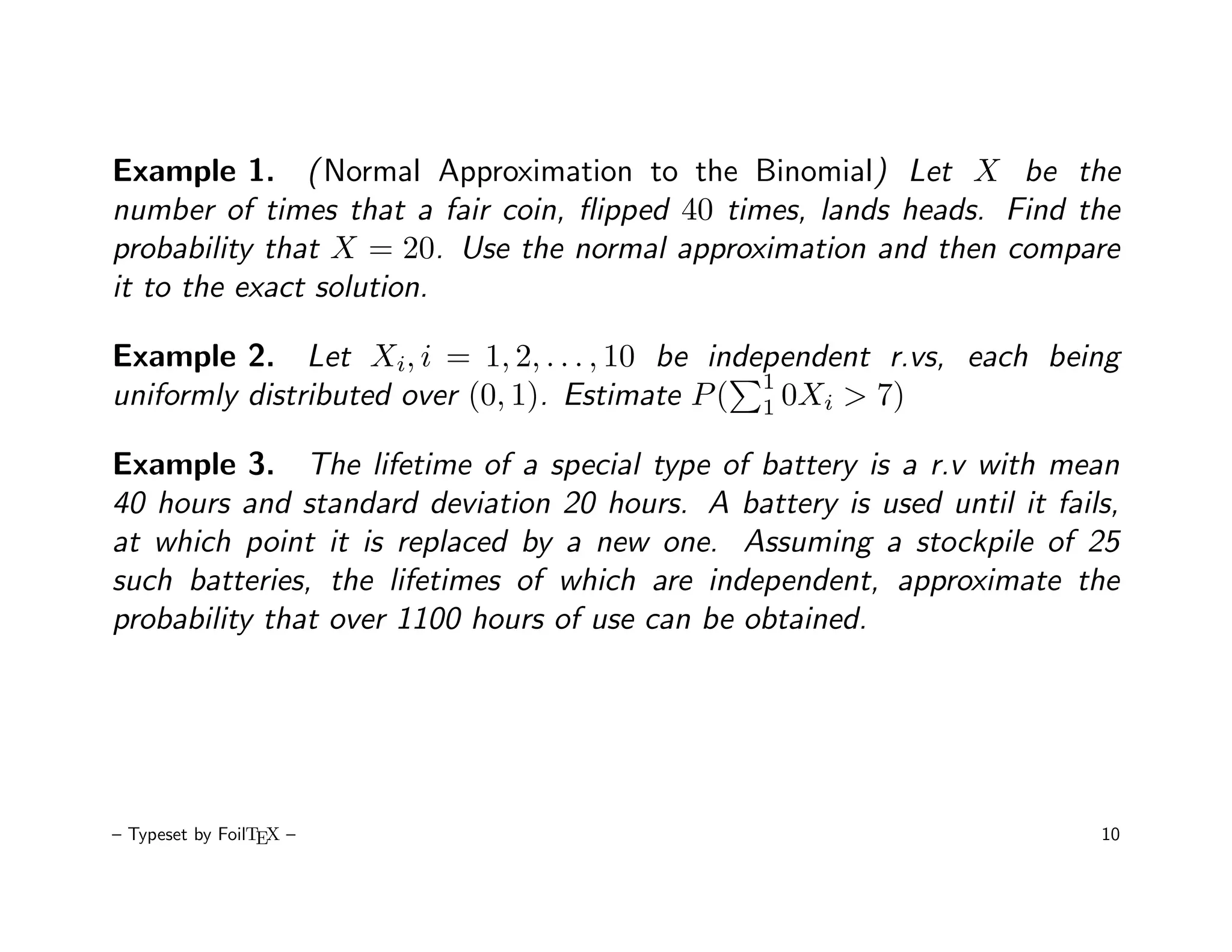 Example 1. ( Normal Approximation to the Binomial) Let X be the
number of times that a fair coin, ﬂipped 40 times, lands heads. Find the
probability that X = 20. Use the normal approximation and then compare
it to the exact solution.

Example 2. Let Xi, i = 1, 2, . . . , 10 be independent r.vs, each being
                                                1
uniformly distributed over (0, 1). Estimate P ( 1 0Xi > 7)

Example 3. The lifetime of a special type of battery is a r.v with mean
40 hours and standard deviation 20 hours. A battery is used until it fails,
at which point it is replaced by a new one. Assuming a stockpile of 25
such batteries, the lifetimes of which are independent, approximate the
probability that over 1100 hours of use can be obtained.




– Typeset by FoilTEX –                                                   10
 