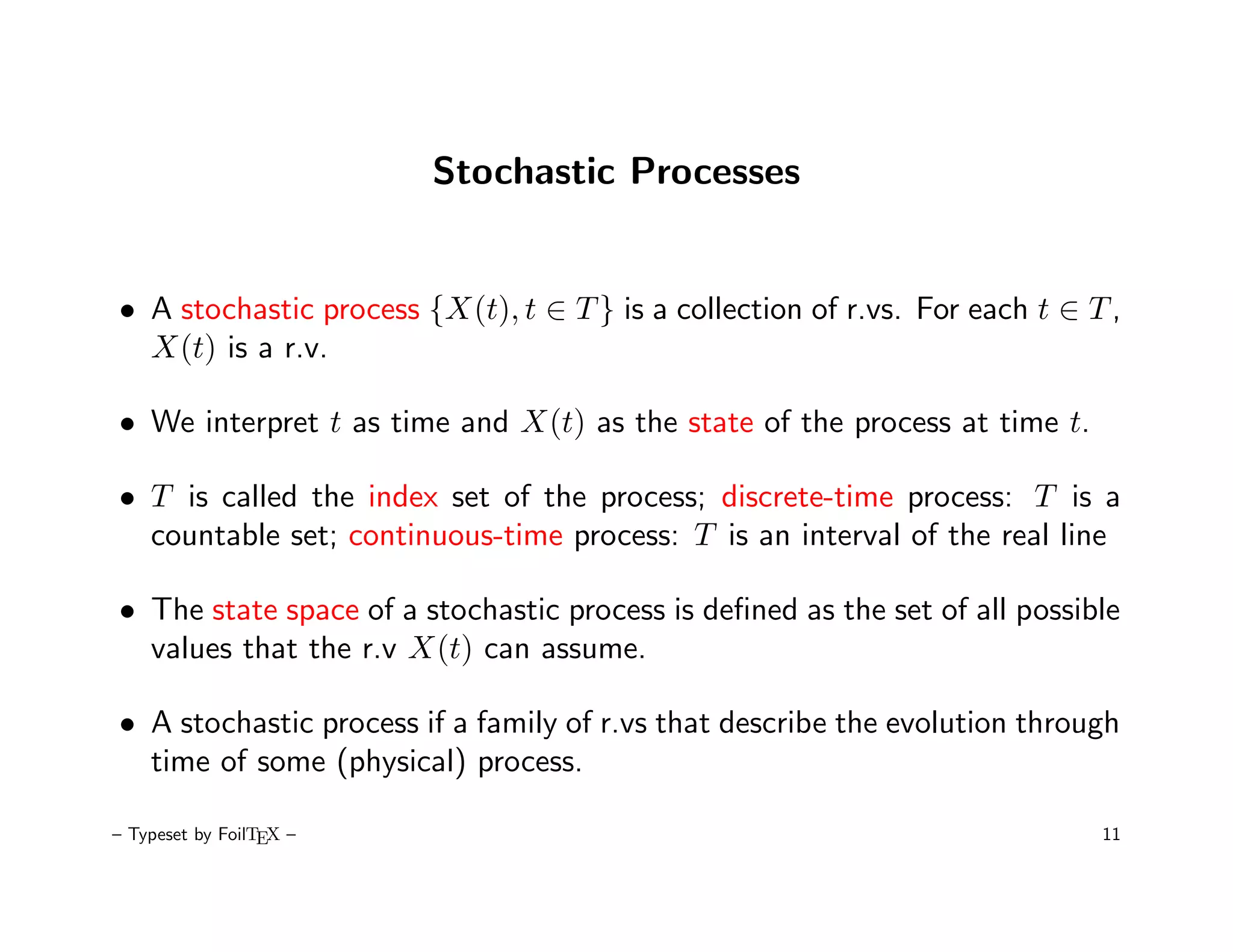 Stochastic Processes


• A stochastic process {X(t), t ∈ T } is a collection of r.vs. For each t ∈ T ,
  X(t) is a r.v.

• We interpret t as time and X(t) as the state of the process at time t.

• T is called the index set of the process; discrete-time process: T is a
  countable set; continuous-time process: T is an interval of the real line

• The state space of a stochastic process is deﬁned as the set of all possible
  values that the r.v X(t) can assume.

• A stochastic process if a family of r.vs that describe the evolution through
  time of some (physical) process.

– Typeset by FoilTEX –                                                       11
 