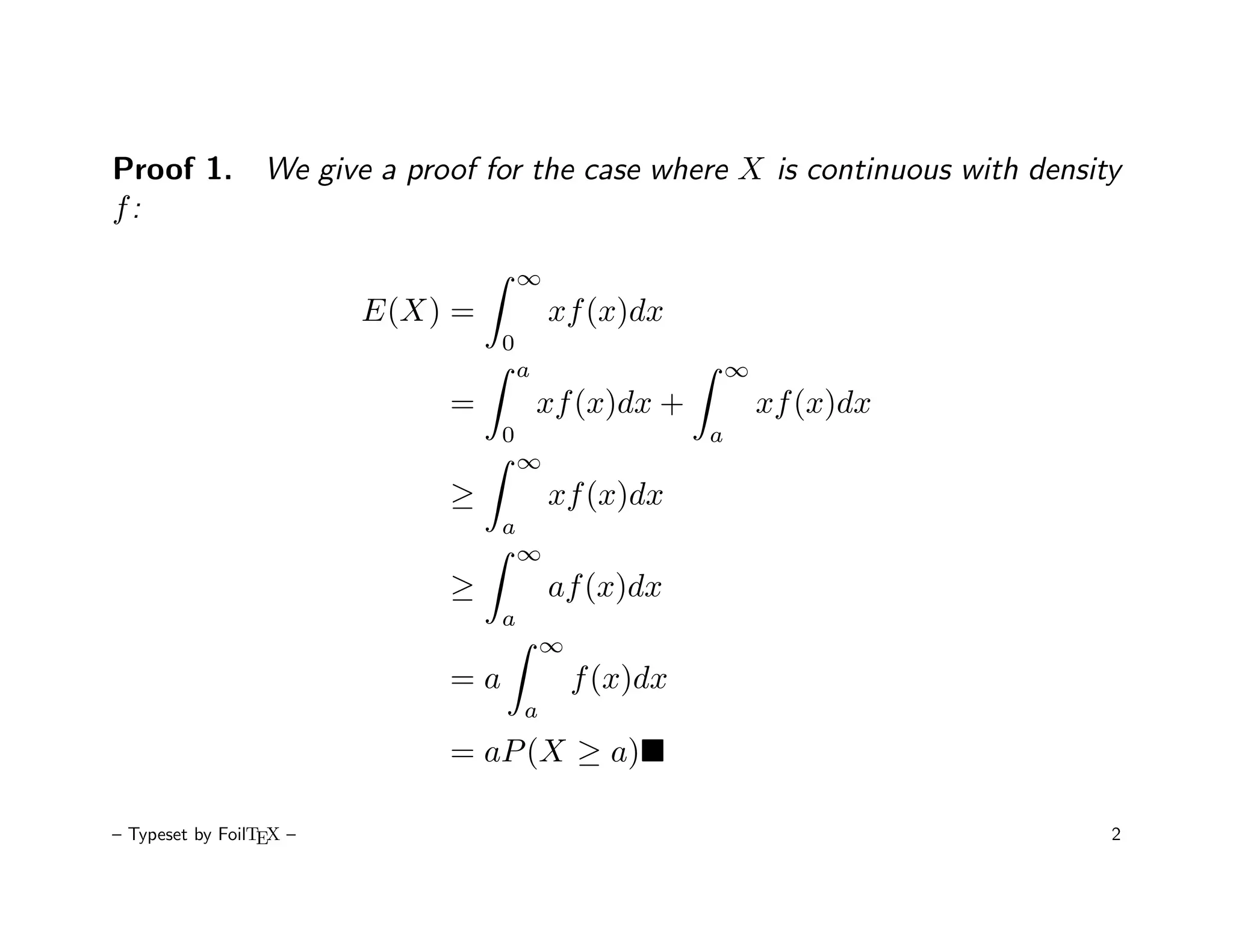 Proof 1. We give a proof for the case where X is continuous with density
f:

                                      ∞
                         E(X) =           xf (x)dx
                                  0
                                      a                     ∞
                             =            xf (x)dx +            xf (x)dx
                                  0                     a
                                      ∞
                             ≥            xf (x)dx
                                  a
                                      ∞
                             ≥            af (x)dx
                                  a
                                          ∞
                             =a               f (x)dx
                                      a
                             = aP (X ≥ a)

– Typeset by FoilTEX –                                                     2
 