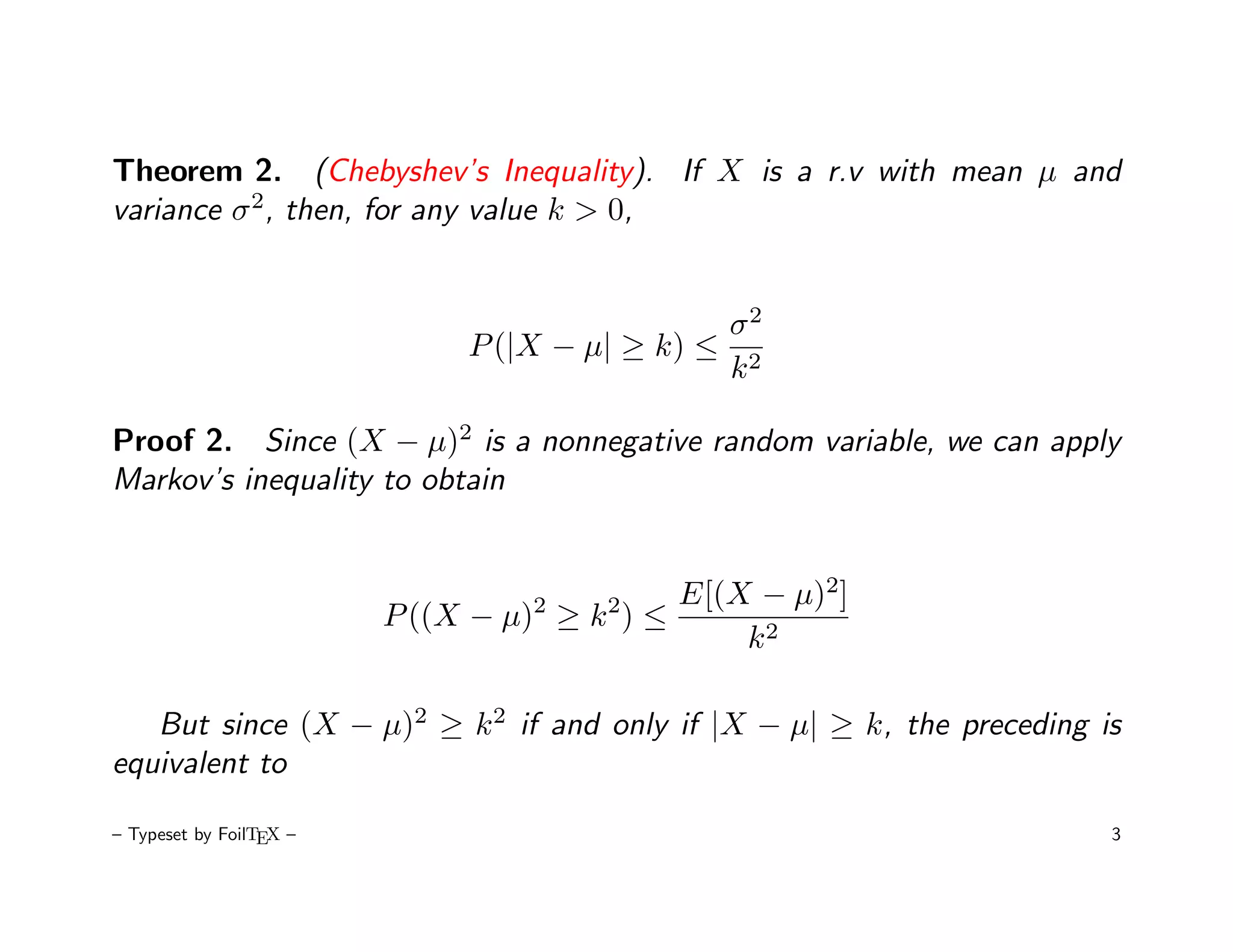 Theorem 2. (Chebyshev’s Inequality). If X is a r.v with mean µ and
variance σ 2, then, for any value k > 0,


                                               σ2
                              P (|X − µ| ≥ k) ≤ 2
                                               k

Proof 2. Since (X − µ)2 is a nonnegative random variable, we can apply
Markov’s inequality to obtain


                                  2    2    E[(X − µ)2]
                         P ((X − µ) ≥ k ) ≤
                                                k2

   But since (X − µ)2 ≥ k 2 if and only if |X − µ| ≥ k, the preceding is
equivalent to

– Typeset by FoilTEX –                                                 3
 