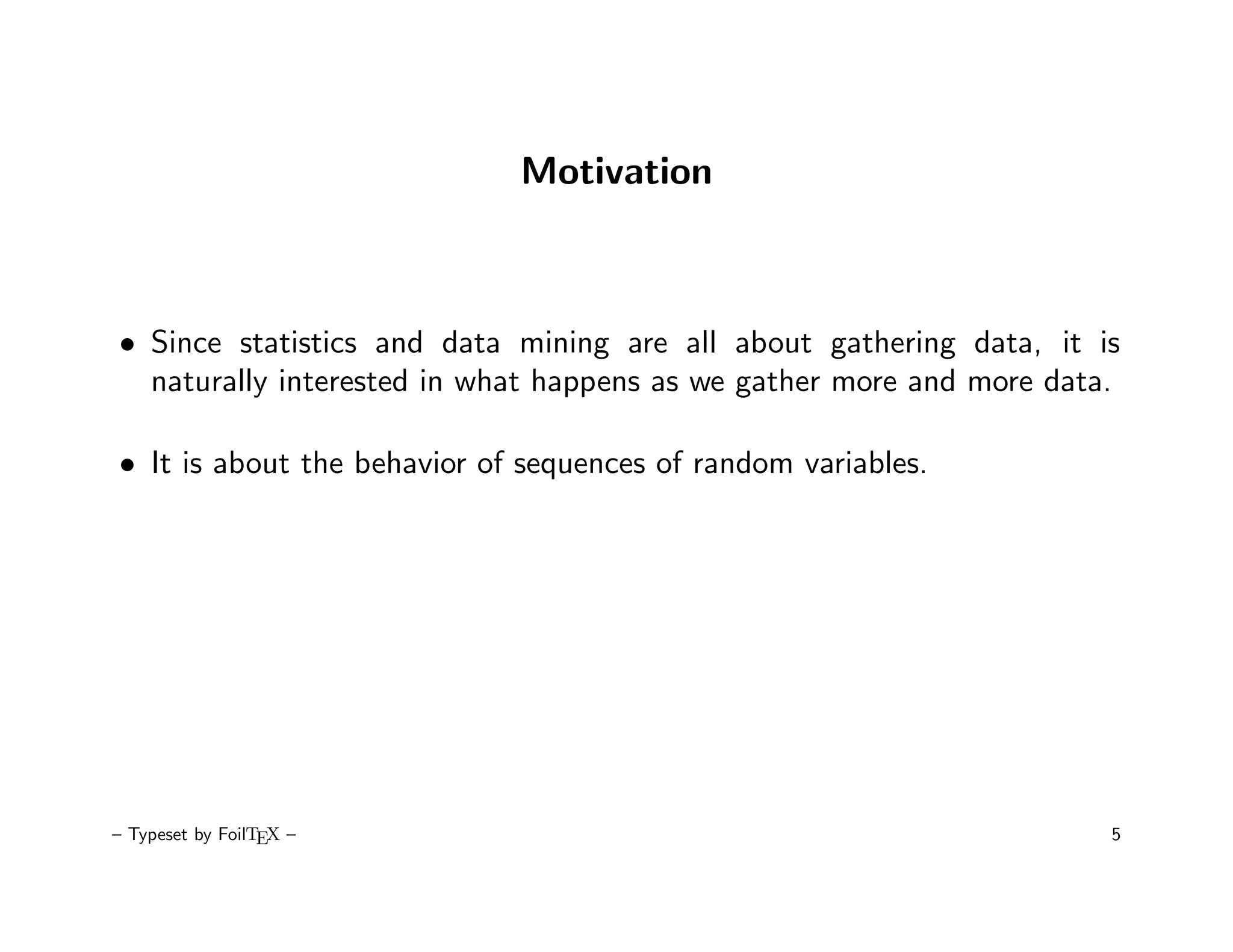 Motivation



• Since statistics and data mining are all about gathering data, it is
  naturally interested in what happens as we gather more and more data.

• It is about the behavior of sequences of random variables.




– Typeset by FoilTEX –                                                5
 