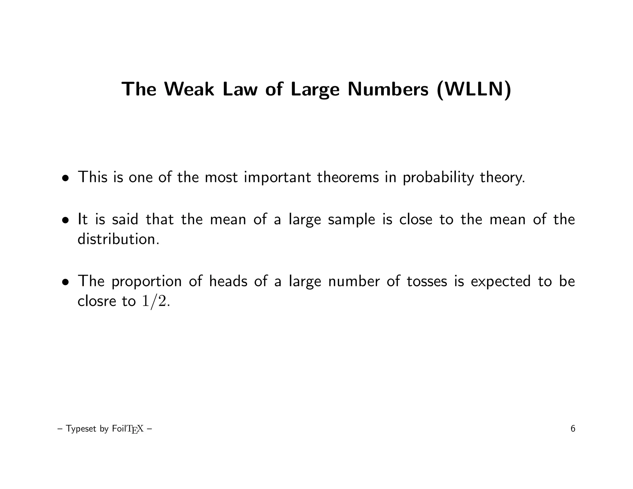 The Weak Law of Large Numbers (WLLN)



• This is one of the most important theorems in probability theory.

• It is said that the mean of a large sample is close to the mean of the
  distribution.

• The proportion of heads of a large number of tosses is expected to be
  closre to 1/2.




– Typeset by FoilTEX –                                                 6
 