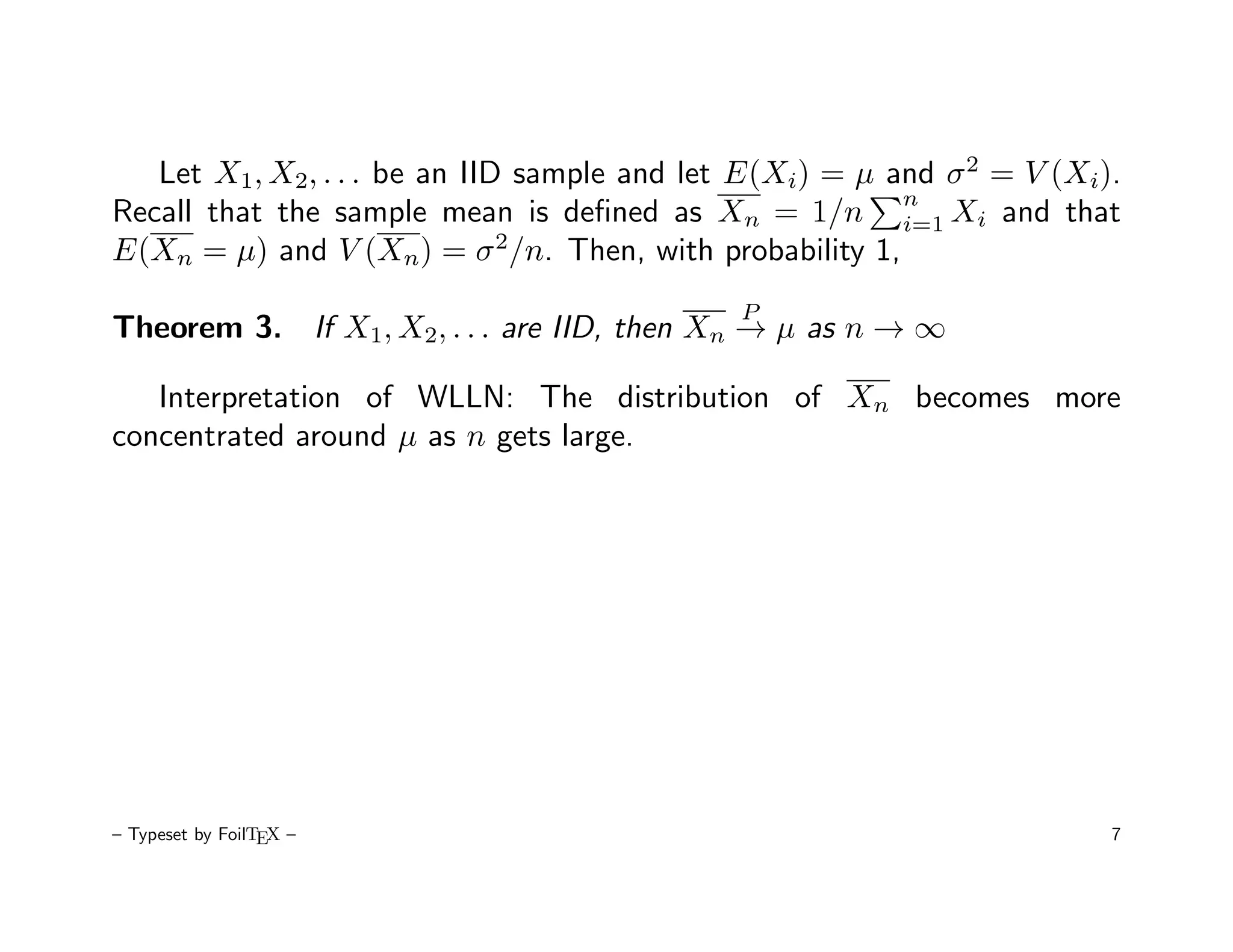 Let X1, X2, . . . be an IID sample and let E(Xi) = µ and σ 2 = V (Xi).
                                                         n
Recall that the sample mean is deﬁned as Xn = 1/n i=1 Xi and that
E(Xn = µ) and V (Xn) = σ 2/n. Then, with probability 1,
                                             P
Theorem 3. If X1, X2, . . . are IID, then Xn → µ as n → ∞

   Interpretation of WLLN: The distribution of Xn becomes more
concentrated around µ as n gets large.




– Typeset by FoilTEX –                                                  7
 