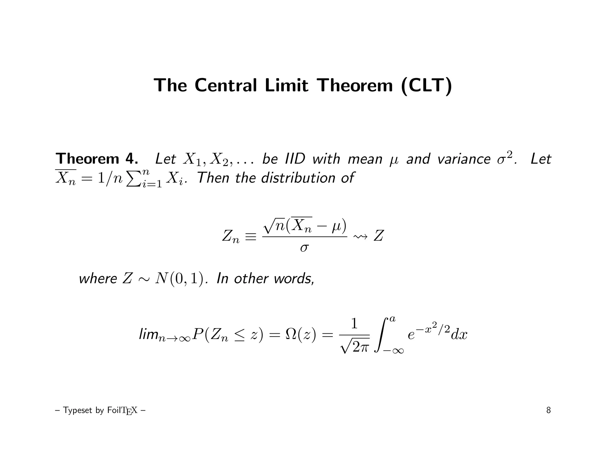 The Central Limit Theorem (CLT)


Theorem 4. Let X1, X2, . . . be IID with mean µ and variance σ 2. Let
          n
Xn = 1/n i=1 Xi. Then the distribution of

                                       √
                                           n(Xn − µ)
                                Zn ≡                   Z
                                              σ

     where Z ∼ N (0, 1). In other words,

                                                           a
                                               1                     2
                    limn→∞P (Zn ≤ z) = Ω(z) = √                e−x       /2
                                                                              dx
                                                2π     −∞




– Typeset by FoilTEX –                                                             8
 