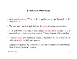 Stochastic Processes


• A stochastic process {X(t), t ∈ T } is a collection of r.vs. For each t ∈ T ,
  X(t) is a r.v.

• We interpret t as time and X(t) as the state of the process at time t.

• T is called the index set of the process; discrete-time process: T is a
  countable set; continuous-time process: T is an interval of the real line

• The state space of a stochastic process is deﬁned as the set of all possible
  values that the r.v X(t) can assume.

• A stochastic process if a family of r.vs that describe the evolution through
  time of some (physical) process.

– Typeset by FoilTEX –                                                       11
 