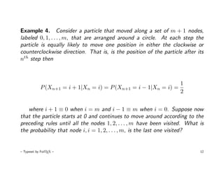Example 4. Consider a particle that moved along a set of m + 1 nodes,
labeled 0, 1, . . . , m, that are arranged around a circle. At each step the
particle is equally likely to move one position in either the clockwise or
counterclockwise direction. That is, is the position of the particle after its
nth step then



                                                                    1
             P (Xn+1 = i + 1|Xn = i) = P (Xn+1 = i − 1|Xn = i) =
                                                                    2


   where i + 1 ≡ 0 when i = m and i − 1 ≡ m when i = 0. Suppose now
that the particle starts at 0 and continues to move around according to the
preceding rules until all the nodes 1, 2, . . . , m have been visited. What is
the probability that node i, i = 1, 2, . . . , m, is the last one visited?


– Typeset by FoilTEX –                                                      12
 