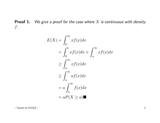 Proof 1. We give a proof for the case where X is continuous with density
f:

                                      ∞
                         E(X) =           xf (x)dx
                                  0
                                      a                     ∞
                             =            xf (x)dx +            xf (x)dx
                                  0                     a
                                      ∞
                             ≥            xf (x)dx
                                  a
                                      ∞
                             ≥            af (x)dx
                                  a
                                          ∞
                             =a               f (x)dx
                                      a
                             = aP (X ≥ a)

– Typeset by FoilTEX –                                                     2
 