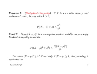 Theorem 2. (Chebyshev’s Inequality). If X is a r.v with mean µ and
variance σ 2, then, for any value k > 0,


                                               σ2
                              P (|X − µ| ≥ k) ≤ 2
                                               k

Proof 2. Since (X − µ)2 is a nonnegative random variable, we can apply
Markov’s inequality to obtain


                                  2    2    E[(X − µ)2]
                         P ((X − µ) ≥ k ) ≤
                                                k2

   But since (X − µ)2 ≥ k 2 if and only if |X − µ| ≥ k, the preceding is
equivalent to

– Typeset by FoilTEX –                                                 3
 