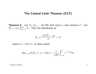 The Central Limit Theorem (CLT)


Theorem 4. Let X1, X2, . . . be IID with mean µ and variance σ 2. Let
          n
Xn = 1/n i=1 Xi. Then the distribution of

                                       √
                                           n(Xn − µ)
                                Zn ≡                   Z
                                              σ

     where Z ∼ N (0, 1). In other words,

                                                           a
                                               1                     2
                    limn→∞P (Zn ≤ z) = Ω(z) = √                e−x       /2
                                                                              dx
                                                2π     −∞




– Typeset by FoilTEX –                                                             8
 