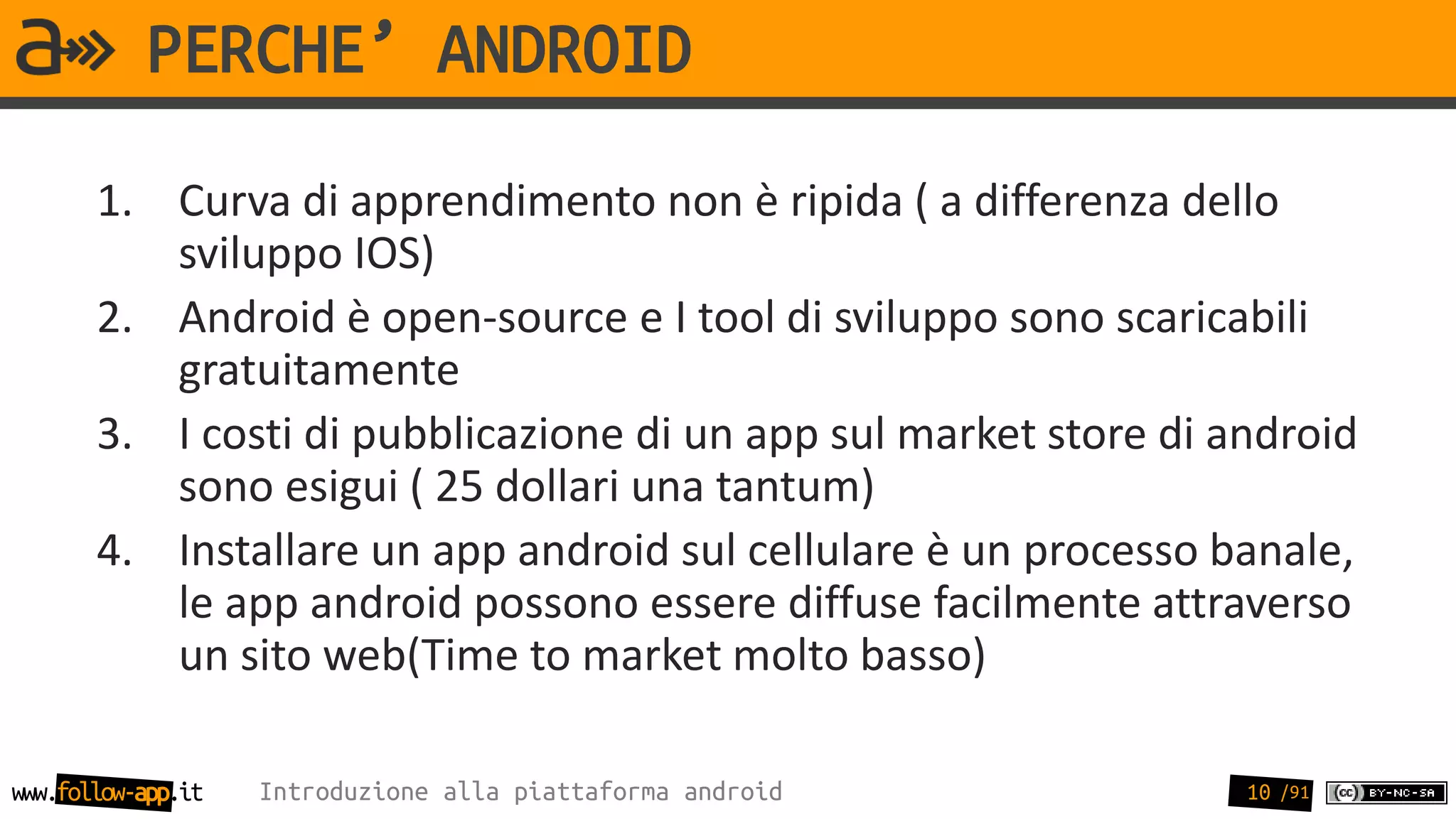 PERCHE’ ANDROID
       1. Curva di apprendimento non è ripida ( a differenza dello
          sviluppo IOS)
       2. Android è open-source e I tool di sviluppo sono scaricabili
          gratuitamente
       3. I costi di pubblicazione di un app sul market store di android
          sono esigui ( 25 dollari una tantum)
       4. Installare un app android sul cellulare è un processo banale,
          le app android possono essere diffuse facilmente attraverso
          un sito web(Time to market molto basso)

www.follow-app.it   Introduzione alla piattaforma android         10 /91
 