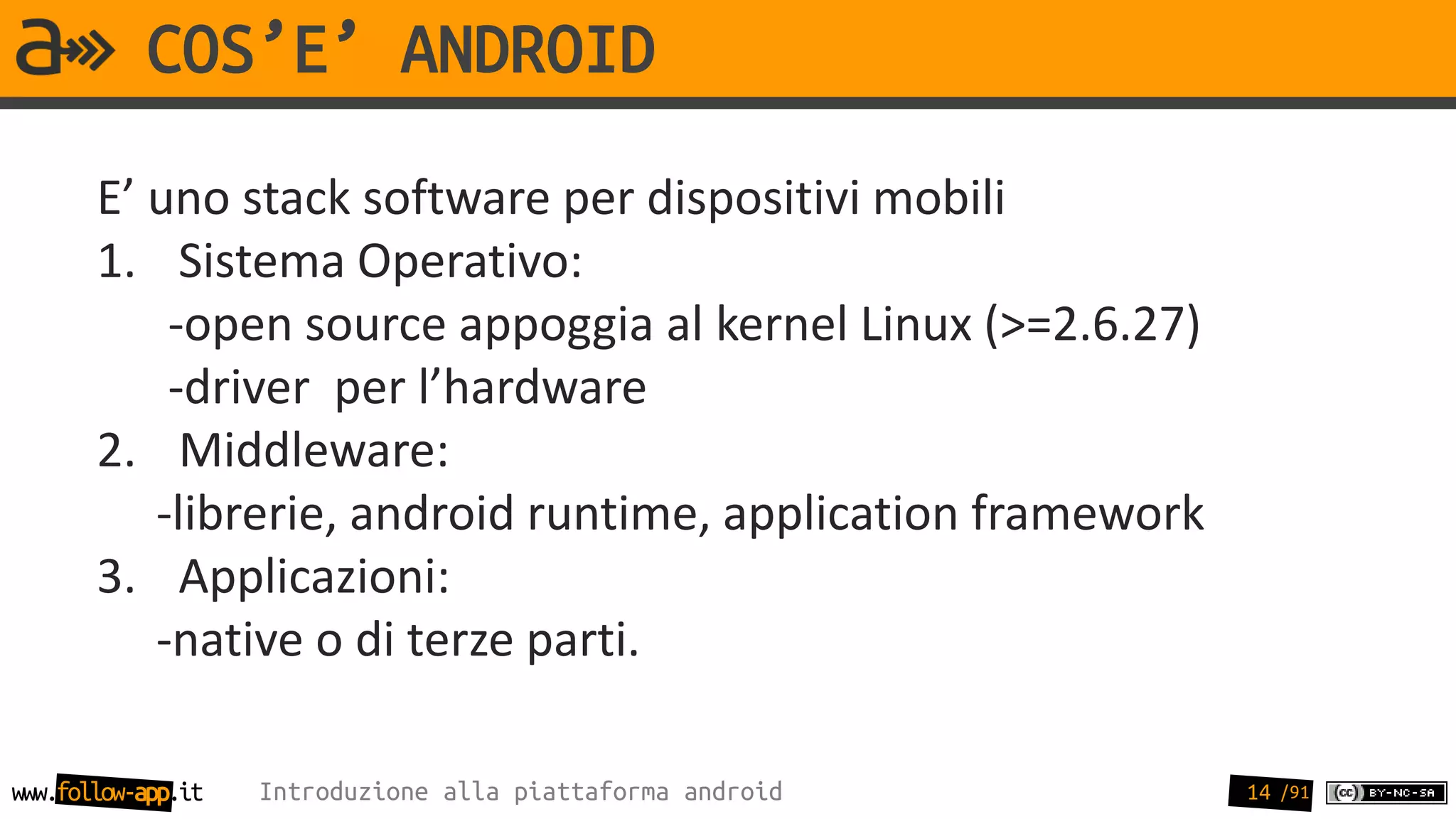 COS’E’ ANDROID
       E’ uno stack software per dispositivi mobili
       1. Sistema Operativo:
           -open source appoggia al kernel Linux (>=2.6.27)
           -driver per l’hardware
       2. Middleware:
          -librerie, android runtime, application framework
       3. Applicazioni:
          -native o di terze parti.

www.follow-app.it   Introduzione alla piattaforma android     14 /91
 