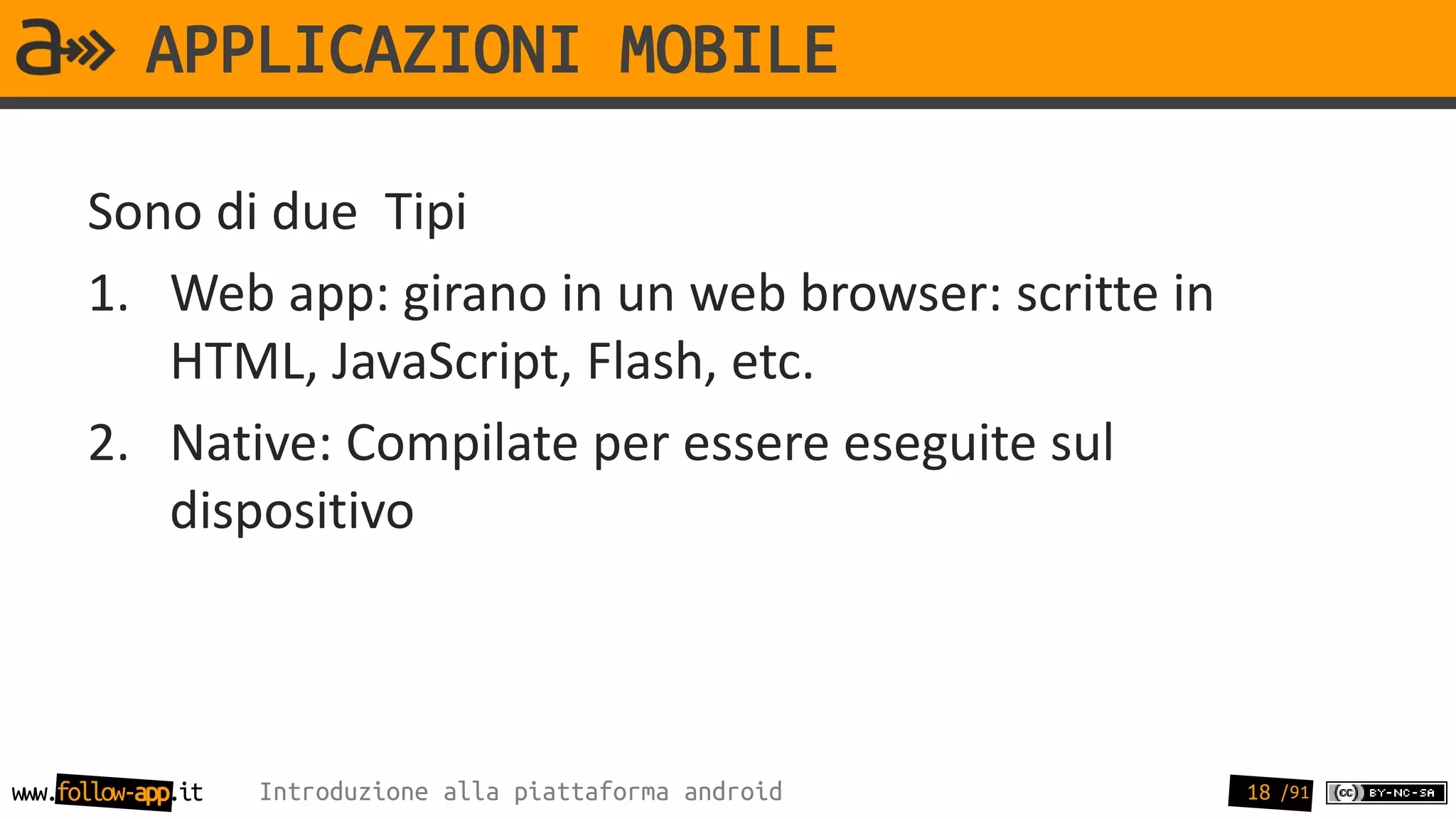 APPLICAZIONI MOBILE

      Sono di due Tipi
      1. Web app: girano in un web browser: scritte in
         HTML, JavaScript, Flash, etc.
      2. Native: Compilate per essere eseguite sul
         dispositivo



www.follow-app.it   Introduzione alla piattaforma android   18 /91
 