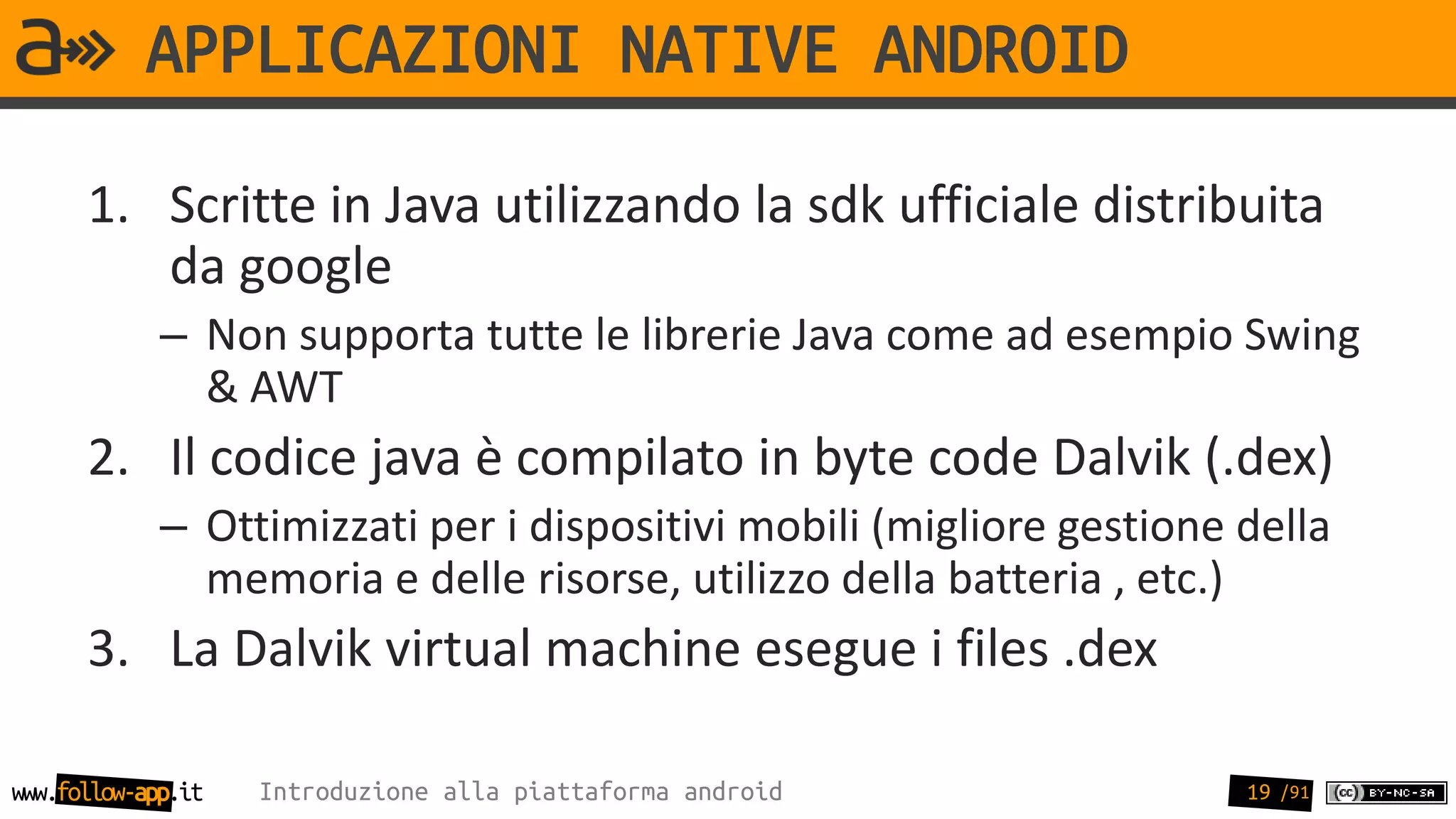 APPLICAZIONI NATIVE ANDROID

      1. Scritte in Java utilizzando la sdk ufficiale distribuita
         da google
             – Non supporta tutte le librerie Java come ad esempio Swing
               & AWT
      2. Il codice java è compilato in byte code Dalvik (.dex)
             – Ottimizzati per i dispositivi mobili (migliore gestione della
               memoria e delle risorse, utilizzo della batteria , etc.)
      3. La Dalvik virtual machine esegue i files .dex

www.follow-app.it   Introduzione alla piattaforma android              19 /91
 