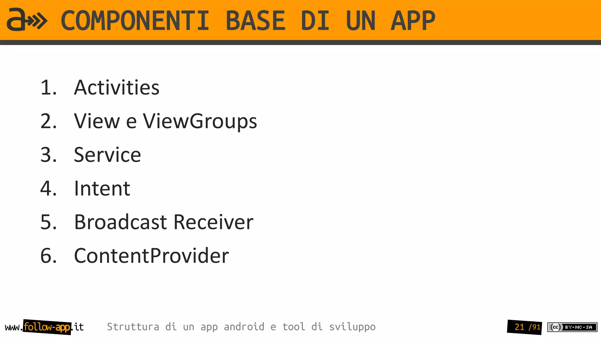 COMPONENTI BASE DI UN APP

       1.     Activities
       2.     View e ViewGroups
       3.     Service
       4.     Intent
       5.     Broadcast Receiver
       6.     ContentProvider

www.follow-app.it   Struttura di un app android e tool di sviluppo   21 /91
 