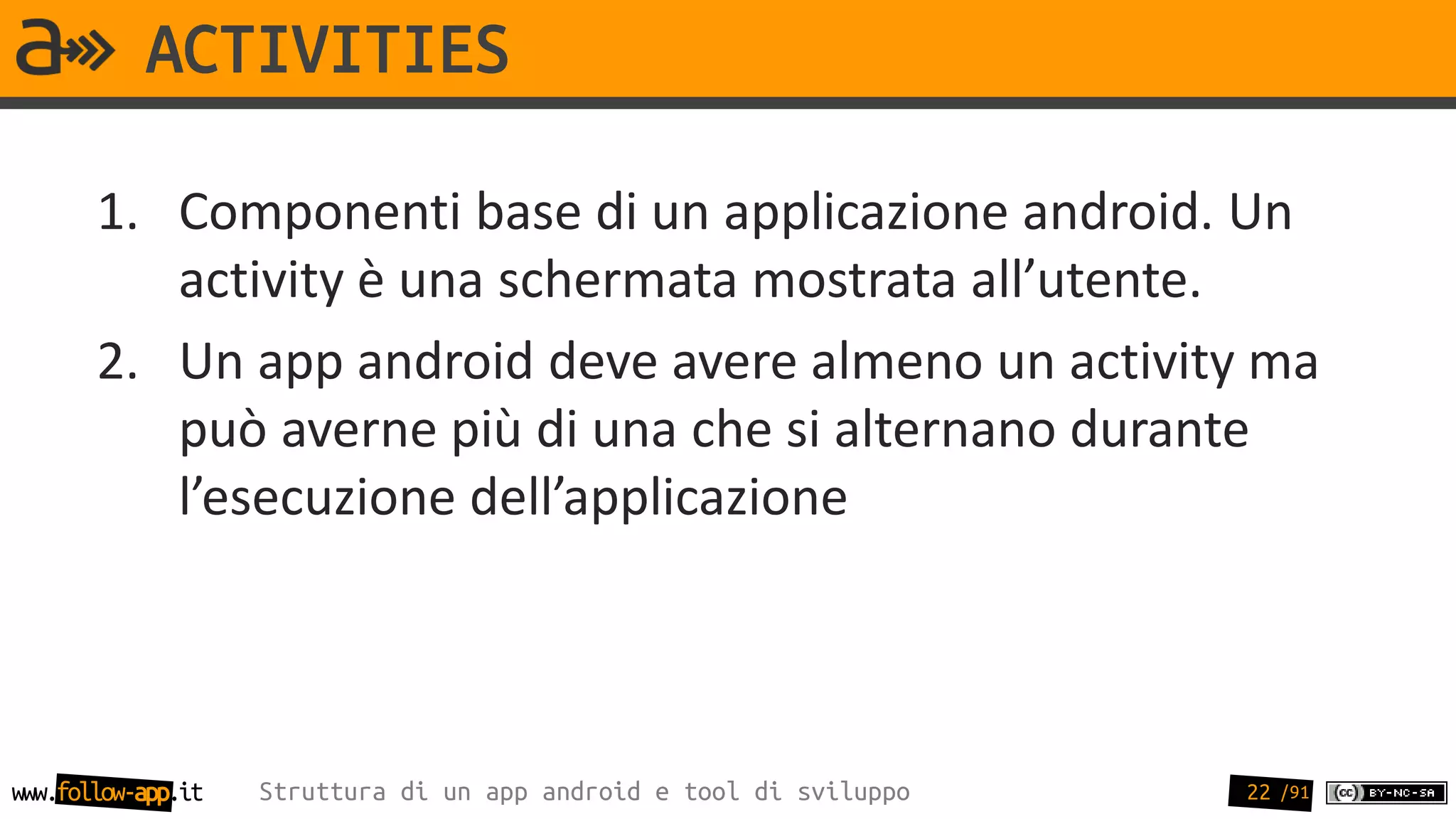 ACTIVITIES

       1. Componenti base di un applicazione android. Un
          activity è una schermata mostrata all’utente.
       2. Un app android deve avere almeno un activity ma
          può averne più di una che si alternano durante
          l’esecuzione dell’applicazione




www.follow-app.it   Struttura di un app android e tool di sviluppo   22 /91
 