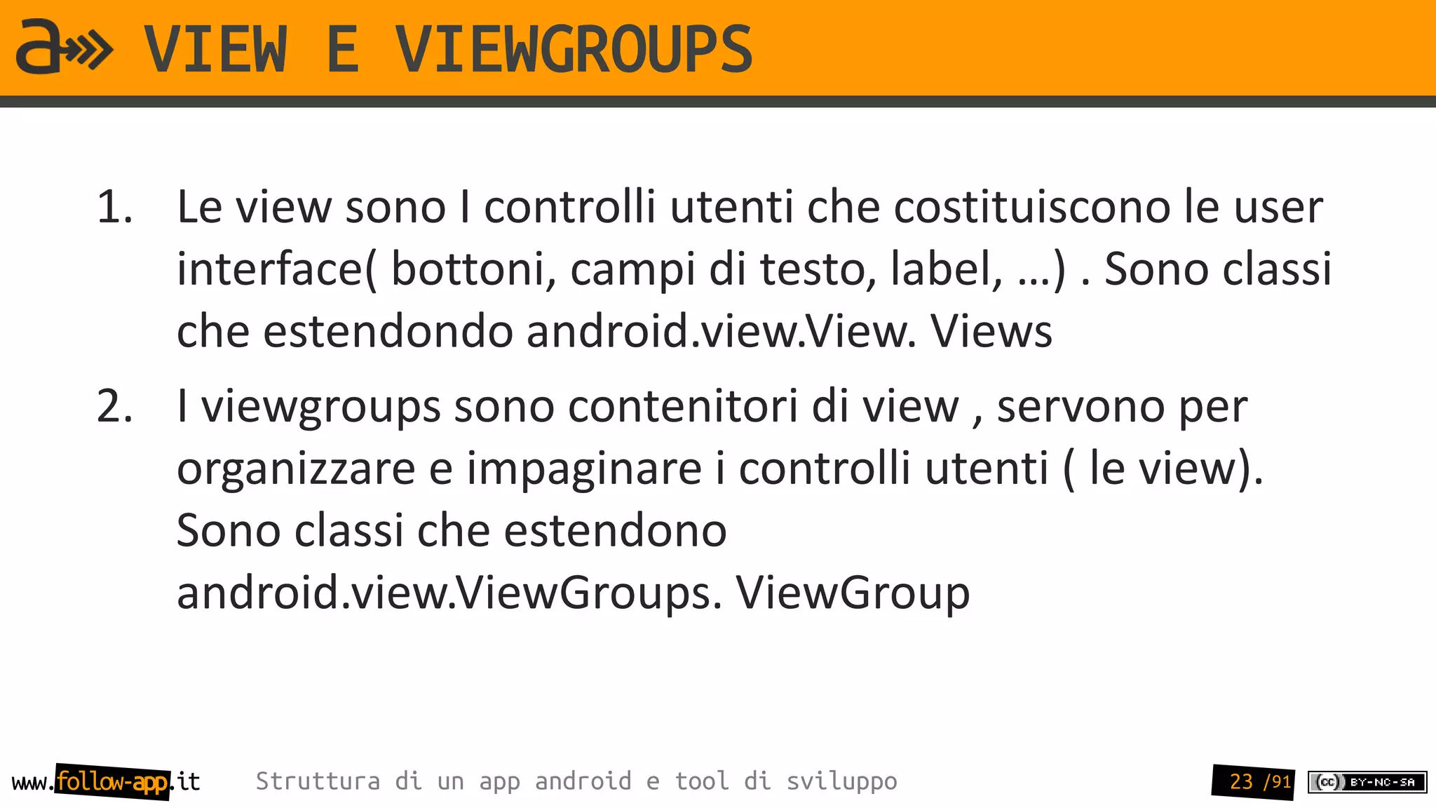VIEW E VIEWGROUPS

       1. Le view sono I controlli utenti che costituiscono le user
          interface( bottoni, campi di testo, label, …) . Sono classi
          che estendondo android.view.View. Views
       2. I viewgroups sono contenitori di view , servono per
          organizzare e impaginare i controlli utenti ( le view).
          Sono classi che estendono
          android.view.ViewGroups. ViewGroup


www.follow-app.it   Struttura di un app android e tool di sviluppo   23 /91
 