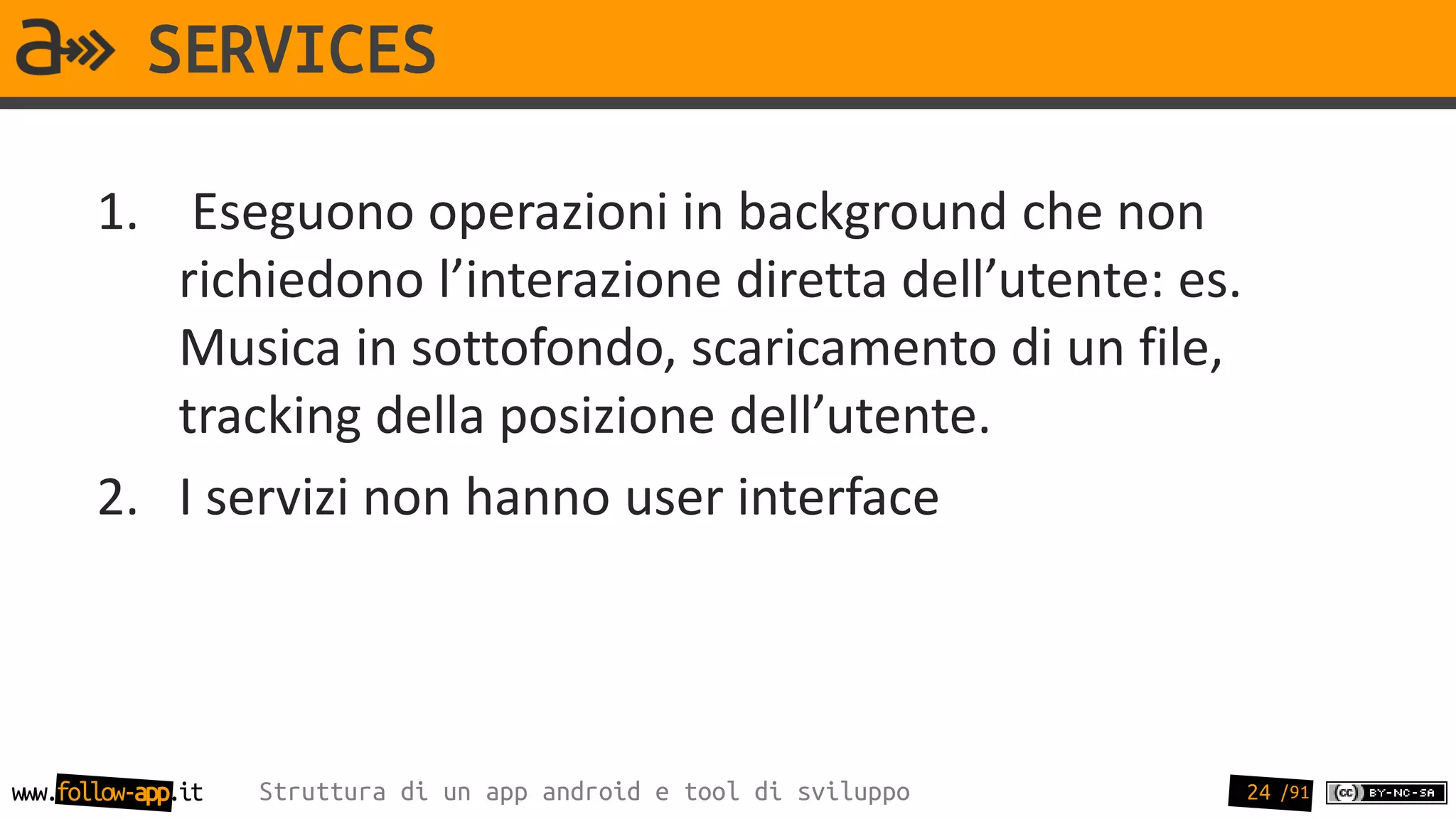 SERVICES

       1. Eseguono operazioni in background che non
          richiedono l’interazione diretta dell’utente: es.
          Musica in sottofondo, scaricamento di un file,
          tracking della posizione dell’utente.
       2. I servizi non hanno user interface




www.follow-app.it   Struttura di un app android e tool di sviluppo   24 /91
 