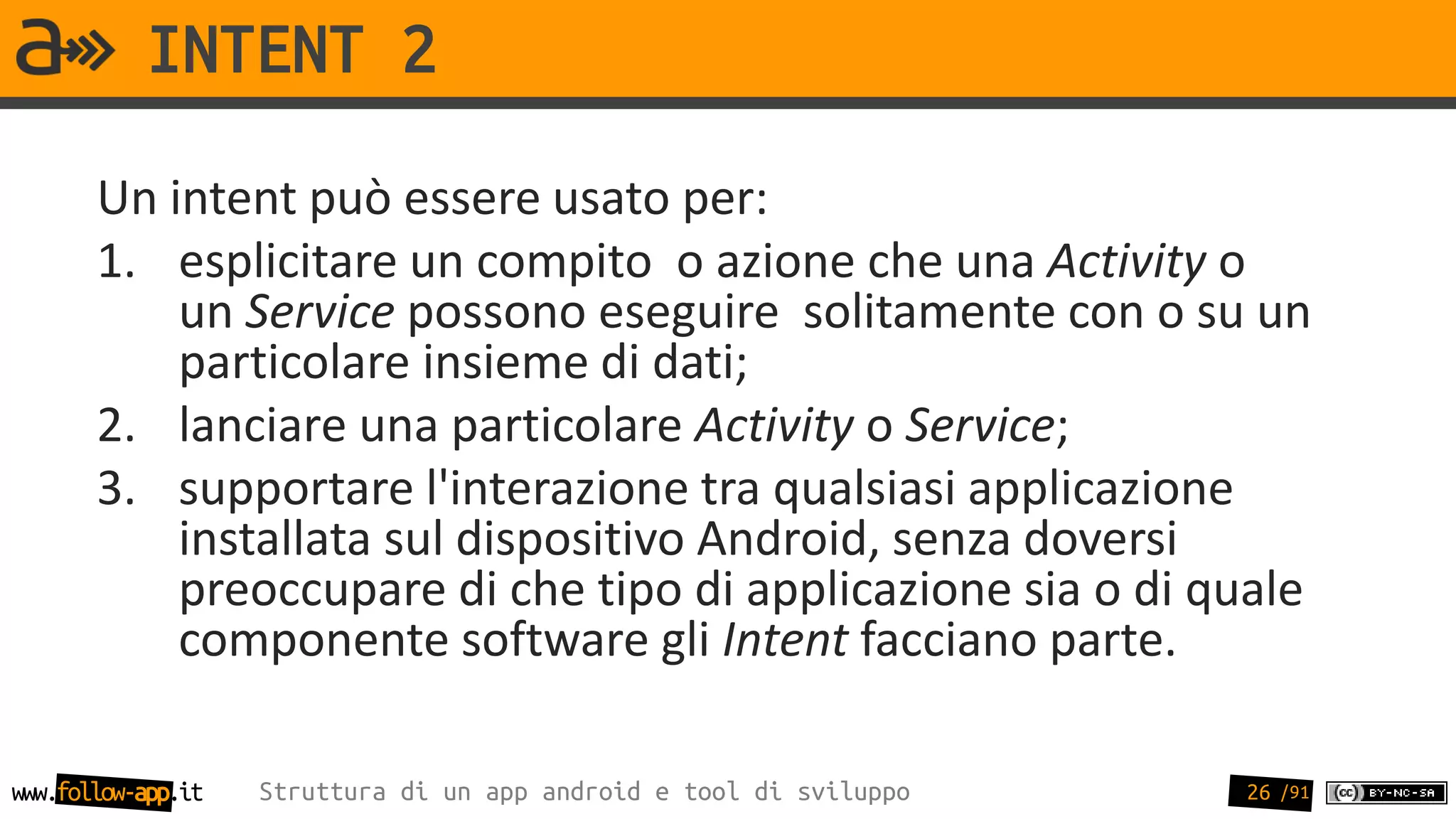 INTENT 2
       Un intent può essere usato per:
       1. esplicitare un compito o azione che una Activity o
           un Service possono eseguire solitamente con o su un
           particolare insieme di dati;
       2. lanciare una particolare Activity o Service;
       3. supportare l'interazione tra qualsiasi applicazione
           installata sul dispositivo Android, senza doversi
           preoccupare di che tipo di applicazione sia o di quale
           componente software gli Intent facciano parte.

www.follow-app.it   Struttura di un app android e tool di sviluppo   26 /91
 