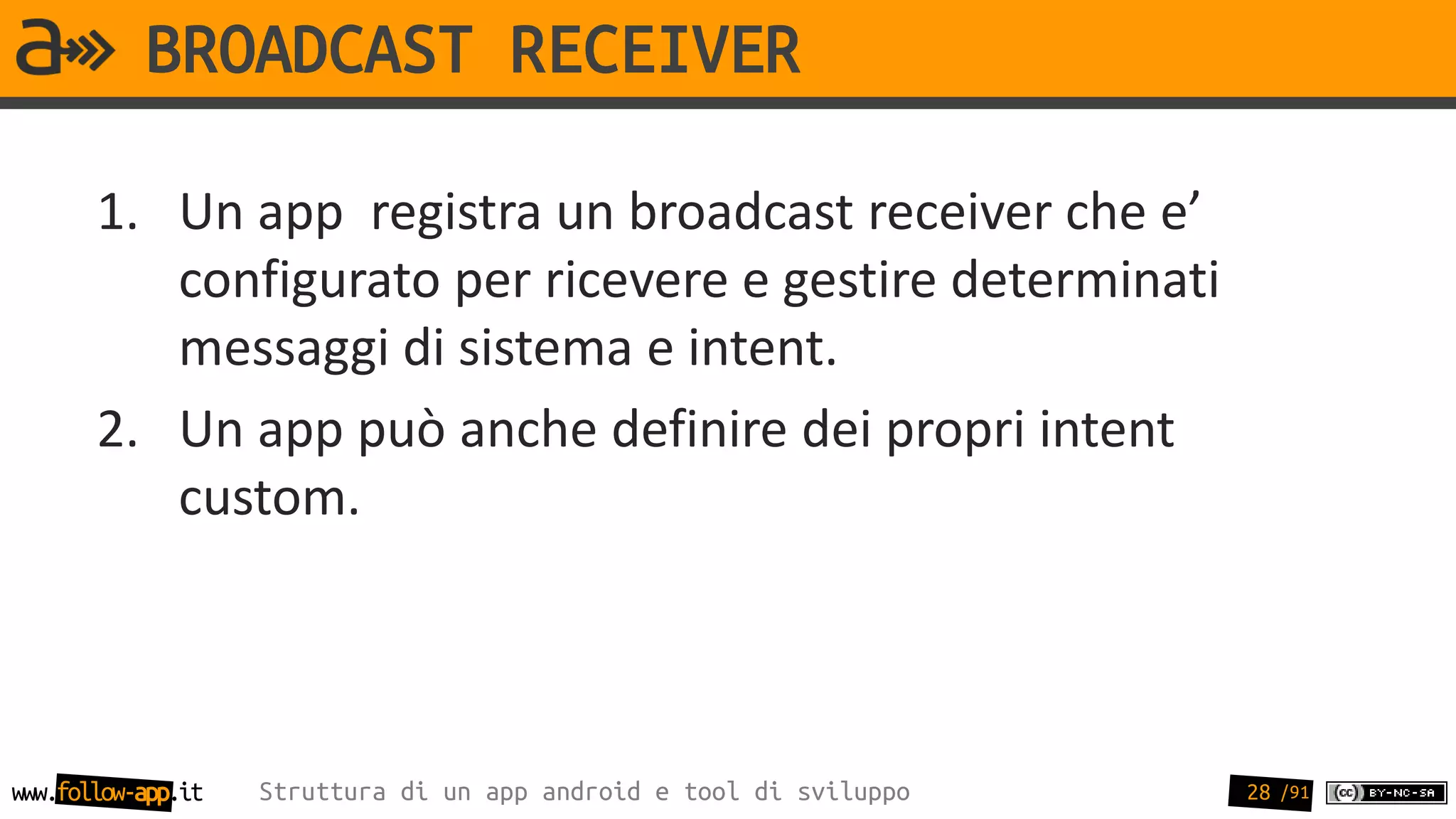 BROADCAST RECEIVER

       1. Un app registra un broadcast receiver che e’
          configurato per ricevere e gestire determinati
          messaggi di sistema e intent.
       2. Un app può anche definire dei propri intent
          custom.




www.follow-app.it   Struttura di un app android e tool di sviluppo   28 /91
 