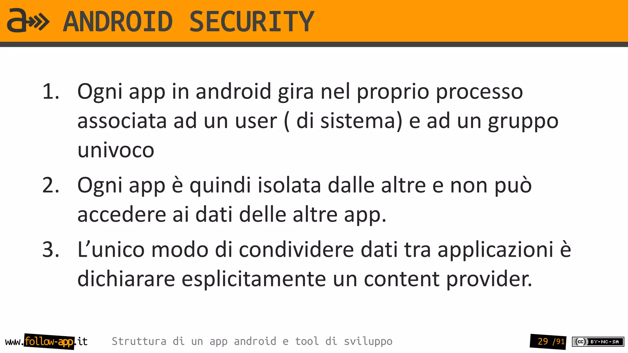 ANDROID SECURITY

       1. Ogni app in android gira nel proprio processo
          associata ad un user ( di sistema) e ad un gruppo
          univoco
       2. Ogni app è quindi isolata dalle altre e non può
          accedere ai dati delle altre app.
       3. L’unico modo di condividere dati tra applicazioni è
          dichiarare esplicitamente un content provider.

www.follow-app.it   Struttura di un app android e tool di sviluppo   29 /91
 