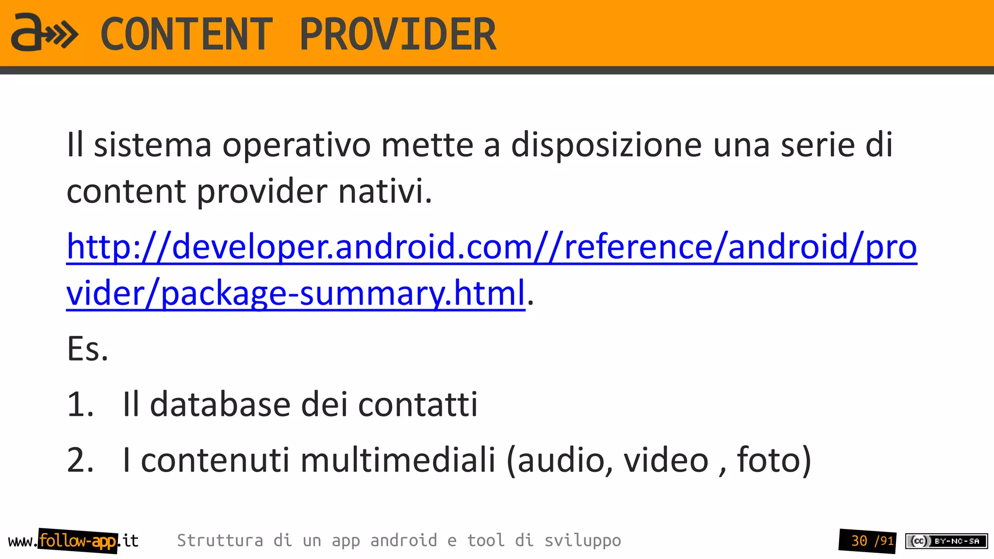 CONTENT PROVIDER

       Il sistema operativo mette a disposizione una serie di
       content provider nativi.
       http://developer.android.com//reference/android/pro
       vider/package-summary.html.
       Es.
       1. Il database dei contatti
       2. I contenuti multimediali (audio, video , foto)
www.follow-app.it   Struttura di un app android e tool di sviluppo   30 /91
 